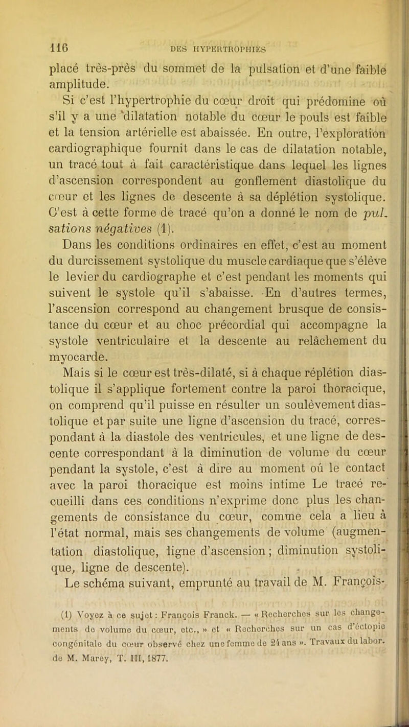 placé très-près du sommet de la pulsation et d’une faible amplitude. Si c’est l’hypertrophie du cœur droit qui prédomine où s’il y a une ‘dilatation notable du cœur le pouls est faible et la tension artérielle est abaissée. En outre, l’exploration cardiographique fournit dans le cas de dilatation notable, un tracé tout à fait caractéristique dans lequel les lignes d’ascension correspondent au gonflement diastolique du cœur et les lignes de descente à sa déplétion systolique. C’est à cette forme de tracé qu’on a donné le nom de pul. sations négatives (1). Dans les conditions ordinaires en effet, c’est au moment du durcissement systolique du muscle cardiaque que s’élève le levier du cardiographe et c’est pendant les moments qui suivent le systole qu’il s’abaisse. En d’autres termes, l’ascension correspond au changement brusque de consis- tance du cœur et au choc précordial qui accompagne la systole ventriculaire et la descente au relâchement du myocarde. Mais si le cœur est très-dilaté, si à chaque réplétion dias- tolique il s’applique fortement contre la paroi thoracique, on comprend qu’il puisse en résulter un soulèvement dias- tolique et par suite une ligne d’ascension du tracé, corres- pondant à la diastole des ventricules, et une ligne de des- cente correspondant à la diminution de volume du cœur pendant la systole, c’est à dire au moment où le contact avec la paroi thoracique est moins intime Le tracé re- cueilli dans ces conditions n’exprime donc plus les chan- gements de consistance du cœur, comme cela a lieu à l’état normal, mais ses changements de volume (augmen- tation diastolique, ligne d’ascension ; diminution systoli- que, ligne de descente). Le schéma suivant, emprunté au travail de M. François- (1) Voyez à ce sujet: François Franck. — «Recherches sur les change- ments de volume du cœur, etc., » et « Rechorches sur un cas d uctopic congénilalo du cœur observé chez une femme de 2'» ans ». Travaux du labor. de M. Maroy, T. III, 1877.