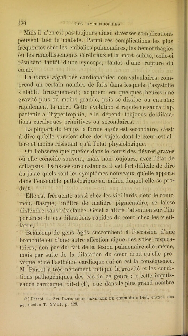 Mais il n’en est pas toujours ainsi, diverses complications peuvent tuer le malade. Parmi ces complications les plus fréquentes sont les embolies pulmonaires, les hémorrhagies ou les ramollissements cérébraux et la mort subite, celle-ci résultant tantôt d’une syncope, tantôt d’une rupture du cœur. La forme aiguë des cardiopathies non-valvulaires com- prend un certain nombre de faits dans lesquels l’asystolie s’établit brusquement; acquiert en quelques heures une gravité plus ou moins grande, puis se dissipe ou entraîne rapidement la mort. Cette évolution si rapide ne saurait ap. partenir à l’hypertrophie, elle dépend toujours de dilata- tions cardiaques primitives ou secondaires. La plupart du temps la forme aigüe est secondaire, c’est- à-dire qu’elle survient chez des sujets dont le cœur est al- téré et moins résistant qu’à l’état physiologique. On l’observe quelquefois dans le cours des fièvres graves où elle coïncide souvent, mais non toujours, avec l’état de collapsus. Dans ces circonstances il est fort difficile de dire au juste quels sont les symptômes nouveaux qu’elle apporte dans l’ensemble pathologique au milieu duquel elle se pro- duit. Elle est fréquente aussi chez les vieillards dont le cœur, mou, flasque, infiltré de matière pigmentaire, se laisse distendre sans résistance. Geist a attiré l’attention sur fini portance de ces dilatations rapides du cœur chez les vieil- lards, Beaucoup de gens âgés succombent à l’occasion d’une bronchite ou d’une autre affection aigüe des voies respira- toires, non pas du fait de la lésion pulmonaire elle-même, mais par suite de la dilatation du cœur droit qu’elle pro- voque et de l’asthénie cardiaque qui en est la conséquence. M. Parrot a très-nettement indiqué la gravité et les condi- tions palliogéniques des cas de ce genre : « cette impuis- sance cardiaque, dit-il (1), que dans le plus grand nombre (1) Parrot. — Art. Pathologie générale du cœur du « Dict. cncycl. des sc. iixid. .» T. XVIII, p. 423.