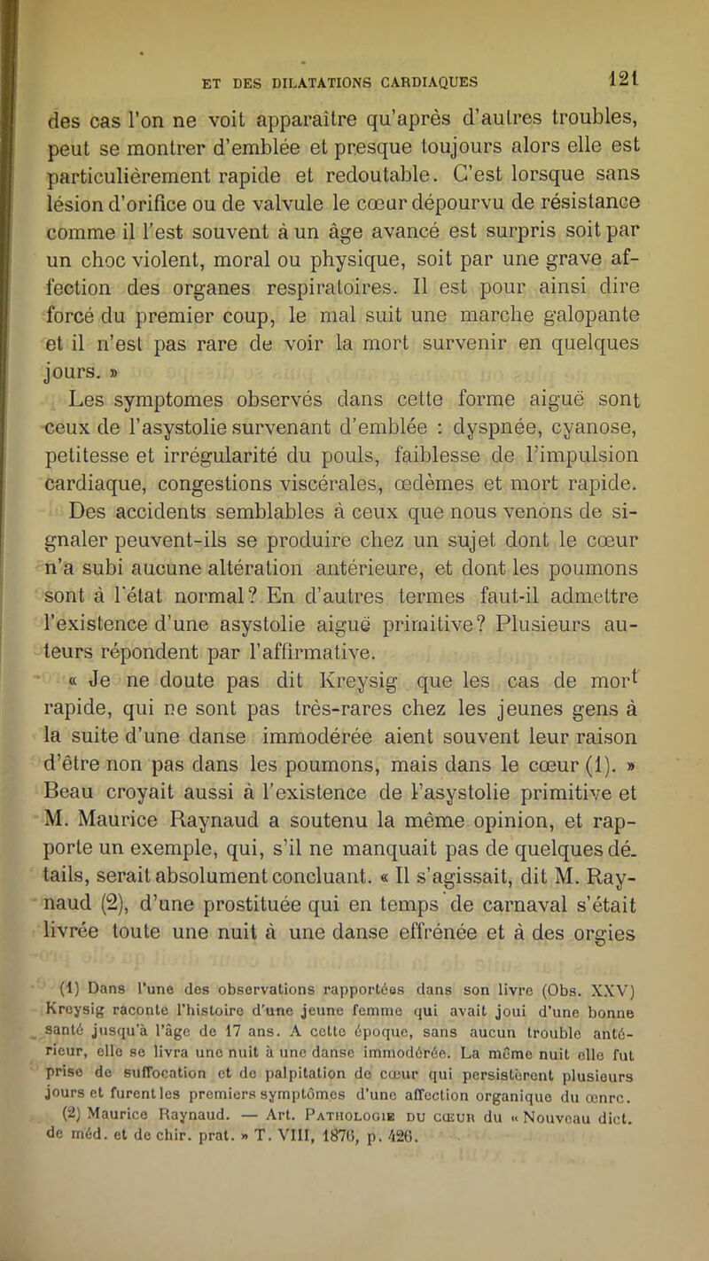 des cas l’on ne voit apparaître qu’après d’autres troubles, peut se montrer d’emblée et presque toujours alors elle est particulièrement rapide et redoutable. C’est lorsque sans lésion d’orifice ou de valvule le cœur dépourvu de résistance comme il l’est souvent à un âge avancé est surpris soit par un choc violent, moral ou physique, soit par une grave af- fection des organes respiratoires. Il est pour ainsi dire forcé du premier coup, le mal suit une marche galopante et il n’est pas rare de voir la mort survenir en quelques jours. » Les symptômes observés dans cette forme aiguë sont -ceux de l’asystolie survenant d’emblée : dyspnée, cyanose, petitesse et irrégularité du pouls, faiblesse de l’impulsion cardiaque, congestions viscérales, œdèmes et mort rapide. Des accidents semblables à ceux que nous venons cle si- gnaler peuvent-ils se produire chez un sujet dont le cœur n’a subi aucune altération antérieure, et dont les poumons sont à l'état normal? En d’autres termes faut-il admettre l’existence d’une asystolie aiguë primitive? Plusieurs au- teurs répondent par l’affirmative. « Je ne doute pas dit Kreysig que les cas de moP rapide, qui ne sont pas très-rares chez les jeunes gens à la suite d’une danse immodérée aient souvent leur raison d’être non pas dans les poumons, mais dans le cœur (1). » Beau croyait aussi à l’existence de l’asystolie primitive et M. Maurice Raynaud a soutenu la même opinion, et rap- porte un exemple, qui, s’il ne manquait pas de quelques dé. tails, serait absolument concluant. « Il s’agissait, dit M. Ray- naud (2), d’une prostituée qui en temps de carnaval s’était livrée toute une nuit à une danse effrénée et à des orgies (1) Dans l’une des observations rapportées dans son livre (Obs. XXV) Kreysig raconte l’histoire d’une jeune femme qui avait joui d’une bonne santé jusqu’à l’âge de 17 ans. A cette époque, sans aucun trouble anté- rieur, elle se livra une nuit à une danse immodérée. La même nuit elle fut prise de suffocation et de palpitation do cœur qui persistèrent plusieurs jours et furent les premiers symptômes d’une affection organique du œnre. (2) Maurice Raynaud. — Art. Pathologie du cœur du « Nouveau dict. de méd. et de chir. prat. » T. VIII, 187G, p. é2(î.