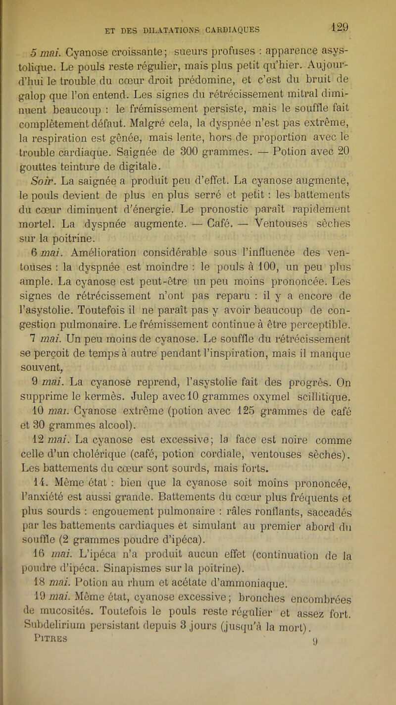 5 mai. Cyanose croissante ; sueurs profuses : apparence asys- tolique. Le pouls reste régulier, mais plus petit qu’hier. Aujour- d’hui le trouble du cœur droit prédomine, et c’est du bruit de galop que l’on entend. Les signes du rétrécissement mitral dimi- nuent beaucoup : le frémissement persiste, mais le souffle fait complètement défaut. Malgré cela, la dyspnée n’est pas extrême, la respiration est gênée, mais lente, hors de proportion avec le trouble cardiaque. Saignée de 300 grammes. — Potion avec 20 gouttes teinture de digitale. Soir. La saignée a produit peu d’effet. La cyanose augmente, le pouls devient de plus en plus serré et petit : les battements du cœur diminuent d'énergie. Le pronostic paraît rapidement mortel. La dyspnée augmente. — Café. — Ventouses sèches sur la poitrine. 6 mai. Amélioration considérable sous l’influence des ven- touses : la dyspnée est moindre : le pouls à 100, un peu plus ample. La cyanose est peut-être un peu moins prononcée. Les signes de rétrécissement n’ont pas reparu : il y a encore de l’asystolie. Toutefois il ne paraît pas y avoir beaucoup de con- gestion pulmonaire. Le frémissement continue à être perceptible. 7 mai. Un peu moins de cyanose. Le souffle du rétrécissement se perçoit de temps à autre pendant l’inspiration, mais il manque souvent, 9 mai. La cyanose reprend, l’asystolie fait des progrès. On supprime le kermès. Julep avec 10 grammes oxymel scillitique. 10 mai. Cyanose extrême (potion avec 125 grammes de café et 30 grammes alcool). 12 mai. La cyanose est excessive; la face est noire comme celle d’un cholérique (café, potion cordiale, ventouses sèches). Les battements du cœur sont sourds, mais forts. 14. Même état : bien que la cyanose soit moins prononcée, l’anxiété est aussi grande. Battements du cœur plus fréquents et plus sourds : engouement pulmonaire : râles ronflants, saccadés par les battements cardiaques et simulant au premier abord du souffle (2 grammes poudre d’ipéca). 16 mai. L’ipéca n’a produit aucun effet (continuation de la poudre d’ipéca. Sinapismes sur la poitrine). 18 mai. Potion au rhum et acéLate d’ammoniaque. 19 mai. Même état, cyanose excessive; bronches encombrées de mucosités. Toutefois le pouls reste régulier et assez fort. Subdelirium persistant depuis 3 jours (jusqu'à la morL). Pitres o