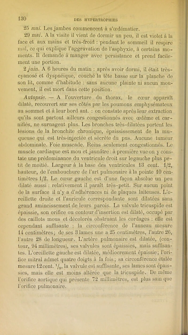 25 mai. Les jambes commencent à s’œdématier. 29 mai. A la visite il vient de dormir un peu, il est violet à la face et aux mains et très-froid : pendant le sommeil il respire mal, ce qui explique l'aggravation de l’asphyxie, à certains mo- ments. Il demande à manger avec persistance et prend facile- ment une portion. 2 juin. A 6 heures du matin : après avoir dormi, il était très- cyanosé et dyspnéique, couché la tête basse sur la planche de son lit, comme d’habitude : sans aucune plainte ni aucun mou- vement, il est mort dans cette position. Autopsie. — A l’ouverture du thorax, le cœur apparaît dilaté, recouvert sur ses côtés par les poumons emphysémateux au sommet et à leur bord ant. : on constate après leur extraction qu’ils sont partout ailleurs congestionnés avec œdème et car- niliés, ne surnagent plus. Les bronches très-dilatées portent les lésions de la bronchite chronique, épaississement de la mu- queuse qui est très-injectée et sécrète du pus. Aucune tumeur abdominale. Foie muscade. Reins seulement congestionnés. Le muscle cardiaque est mou et jaunâtre : à première vue on y cons- tate une prédominance du ventricule droit sur legauche plus pe- tit de moitié. Largeur à la base des ventricules 13 cent. 1/2, hauteur, de l’embouchure de l’art pulmonaire à la pointe 10 cen- timètres 1/2. Le cœur gauche est d’une façon absolue un peu dilaté aussi : relativement il paraît très-petit. Sur aucun point de la surface il n’y a d’adhérences ni de plaques laiteuses. L’o- reillette droite et l’auricule correspondante sont dilatées sans grand amincissement de leurs parois. La valvule tricuspide est épaissie, son orifice ou contour d’insertion est dilaté, occupé par des caillots mous et décolorés obstruant les cordages : elle est cependant suffisante : la circonférence de l’anneau mesure 14 centimètres; de ses 3 lames une a 25 centimètres, l’autre 2G, l’autre 28 de longueur. L’artère pulmonaire est dilatée, (con- tour, 94 millimètres), ses valvules sont épaissies, mais suffisan- tes. L’oreillette gauche est dilatée, médiocrement épaissie; l'ori- fice mitral admet quatre doigts à la fois ; sa circonférence étalée mesure 12cent. 72> la valvule est suffisante, ses lames sont épais- sies, mais elle est moins altérée que la tricuspide. De même l’orifice aortique qui présente 72 millimètres, est plus sain que l’orifice pulmonaire.