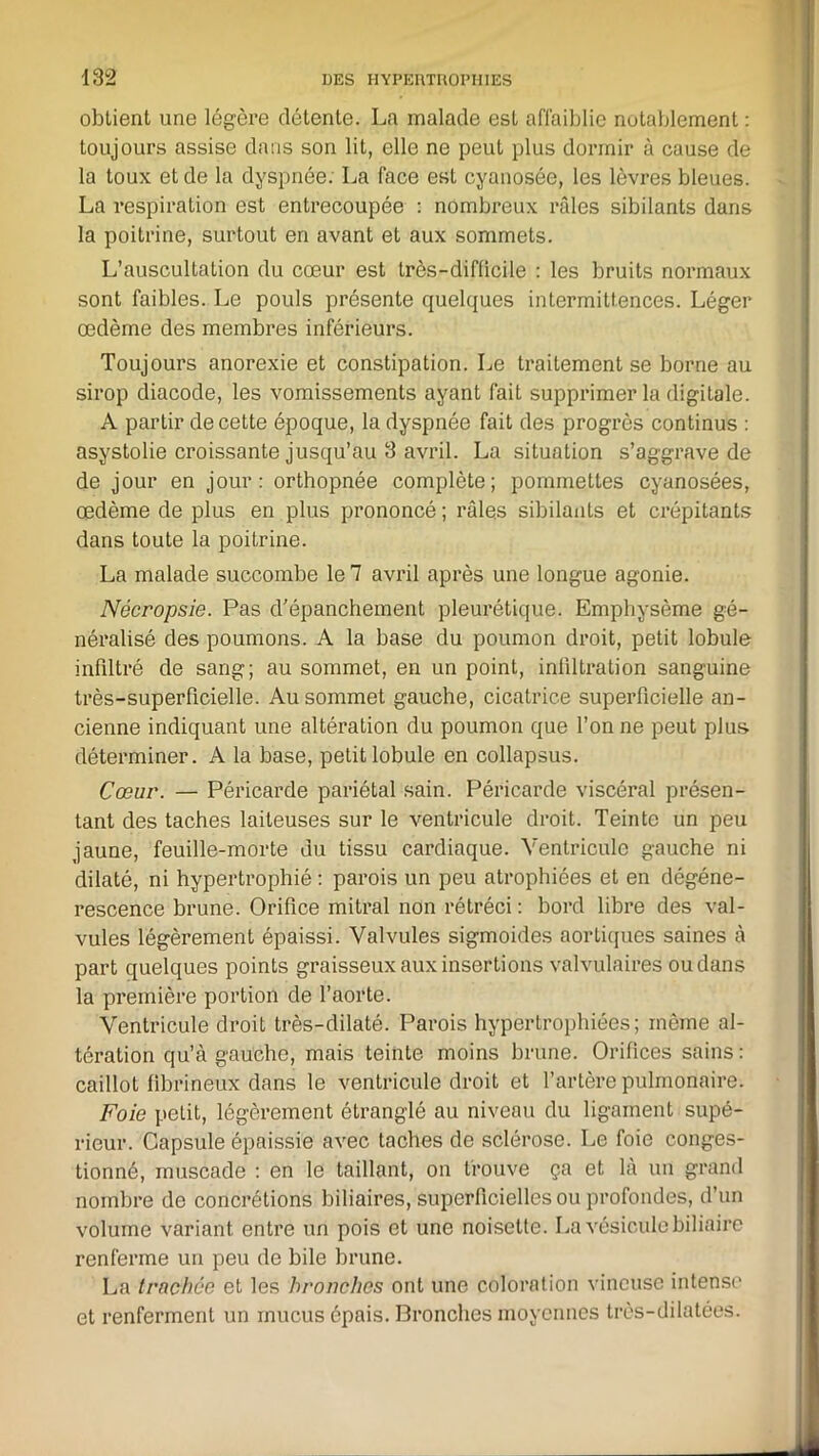 obtient une légère détente. La malade est affaiblie notablement : toujours assise dans son lit, elle ne peut plus dormir à cause de la toux et de la dyspnée. La face est cyanosée, les lèvres bleues. La respiration est entrecoupée : nombreux râles sibilants dans la poitrine, surtout en avant et aux sommets. L’auscultation du cœur est très-difficile : les bruits normaux sont faibles. Le pouls présente quelques intermittences. Léger œdème des membres inférieurs. Toujours anorexie et constipation. Le traitement se borne au sirop diacode, les vomissements ayant fait supprimer la digiLale. A partir de cette époque, la dyspnée fait des progrès continus : asystolie croissante jusqu’au 3 avril. La situation s’aggrave de de jour en jour: orthopnée complète; pommettes cyanosées, œdème de plus en plus prononcé ; râlqs sibilants et crépitants dans toute la poitrine. La malade succombe le 7 avril après une longue agonie. Nécropsie. Pas d’épanchement pleurétique. Emphysème gé- néralisé des poumons. A la base du poumon droit, petit lobule infiltré de sang; au sommet, en un point, infiltration sanguine très-superficielle. Au sommet gauche, cicatrice superficielle an- cienne indiquant une altération du poumon que l’on ne peut plus déterminer. A la base, petit lobule en collapsus. Cœur. — Péricarde pariétal sain. Péricarde viscéral présen- tant des taches laiteuses sur le ventricule droit. Teinte un peu jaune, feuille-morte du tissu cardiaque. Ventricule gauche ni dilaté, ni hypertrophié : parois un peu atrophiées et en dégéné- rescence brune. Orifice mitral non rétréci : bord libre des val- vules légèrement épaissi. Valvules sigmoides aortiques saines à part quelques points graisseux aux insertions valvulaires ou dans la première portion de l’aorte. Ventricule droit très-dilaté. Parois hypertrophiées; même al- tération qu’à gaucho, mais teinte moins brune. Orifices sains: caillot fibrineux dans le ventricule droit et l’artère pulmonaire. Foie petit, légèrement étranglé au niveau du ligament supé- rieur. Capsule épaissie avec taches de sclérose. Le foie conges- tionné, muscade : en le taillant, on trouve ça et là un grand nombre de concrétions biliaires, superficielles ou profondes, d’un volume variant entre un pois et une noisette. La vésicule biliaire renferme un peu de bile brune. La trachée et les bronches ont une coloration vineuse intense et renferment un mucus épais. Bronches moyennes très-dilatées.