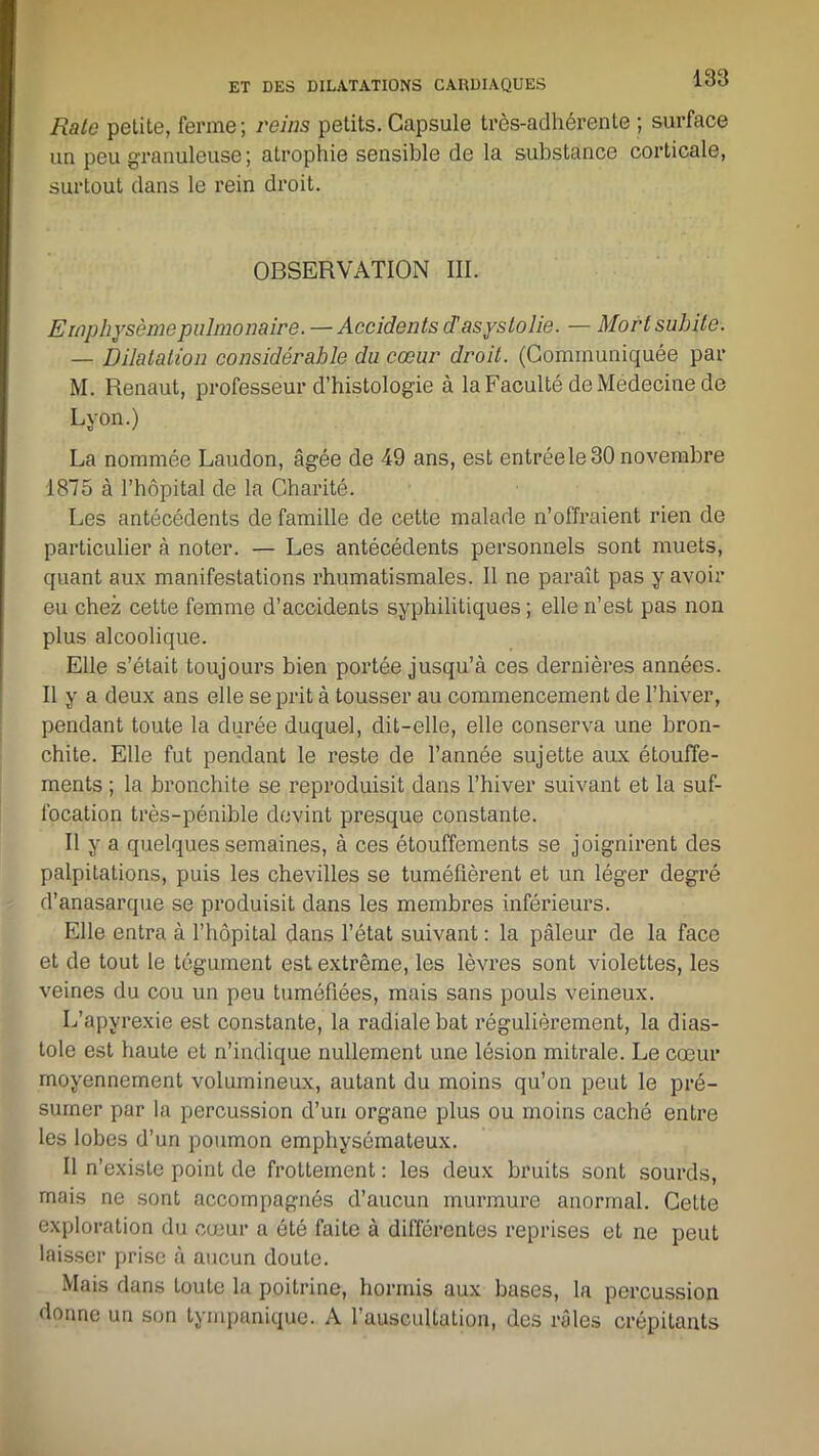 Rate petite, ferme; reins petits. Capsule très-adhérente ; surface un peu granuleuse; atrophie sensible de la substance corticale, surtout dans le rein droit. OBSERVATION III. Emphysème pulmonaire. — Accidents d’asystolie. — Mort subite. — Dilatation considérable du cœur droit. (Communiquée par M. Renaut, professeur d’histologie à la Faculté de Medecine de Lyon.) La nommée Laudon, âgée de 49 ans, est entrée le 30 novembre 1875 à l’hôpital de la Charité. Les antécédents de famille de cette malade n’offraient rien de particulier à noter. — Les antécédents personnels sont muets, quant aux manifestations rhumatismales. Il ne paraît pas y avoir eu chez cette femme d’accidents syphilitiques ; elle n’est pas non plus alcoolique. Elle s’était toujours bien portée jusqu’à ces dernières années. Il y a deux ans elle se prit à tousser au commencement de l’hiver, pendant toute la durée duquel, dit-elle, elle conserva une bron- chite. Elle fut pendant le reste de l’année sujette aux étouffe- ments ; la bronchite se reproduisit dans l’hiver suivant et la suf- focation très-pénible devint presque constante. Il y a quelques semaines, à ces étouffements se joignirent des palpitations, puis les chevilles se tuméfièrent et un léger degré d’anasarque se produisit dans les membres inférieurs. Elle entra à l’hôpital dans l’état suivant : la pâleur de la face et de tout le tégument est extrême, les lèvres sont violettes, les veines du cou un peu tuméfiées, mais sans pouls veineux. L’apyrexie est constante, la radiale bat régulièrement, la dias- tole est haute et n’indique nullement une lésion mitrale. Le cœur moyennement volumineux, autant du moins qu’on peut le pré- sumer par la percussion d’un organe plus ou moins caché entre les lobes d’un poumon emphysémateux. Il n’existe point de frottement : les deux bruits sont sourds, mais ne sont accompagnés d’aucun murmure anormal. Cette exploration du cœur a été faite à différentes reprises et ne peut laisser prise à aucun doute. Mais dans toute la poitrine, hormis aux bases, la percussion donne un son tympanique. A l’auscultation, des râles crépitants