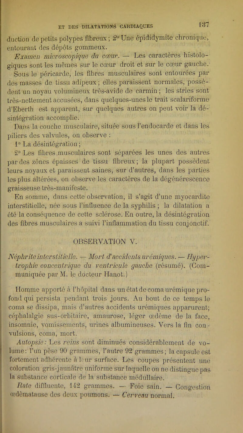 187 duction de petits polypes fibreux ; 2° Une épididymite chronique, entourant des dépôts gommeux. Examen microscopique du cœur. — Les caractères histolo- giques sont les mêmes sur le cœur droit et sur le cœur gauche. Sous le péricarde, les fibres musculaires sont entourées par des masses de tissu adipeux ; elles paraissent normales, possè- dent un noyau volumineux très-avide de carmin ; les stries sont très-nettement accusées, dans quelques-unes le trait scalariforme d’Eberth est apparent, sur quelques autres on peut voir la dé- sintégration accomplie. Dans la couche musculaire, située sous l’endocarde et dans les piliers des valvules, on observe : 1° La désintégration ; 2° Les fibres musculaires sont séparées les unes des autres par des zones épaisses de tissu fibreux ; la plupart possèdent leurs noyaux et paraissent saines, sur d’autres, dans les parties les plus altérées, on observe les caractères de la dégénérescence graisseuse très-manifeste. En somme, dans cette observation, il s’agit d’une myocardite interstitielle, née sous l’influence de la syphilis ; la dilatation a été la conséquence de cette sclérose. En outre, la désintégration des fibres musculaires a suivi l’inflammation du tissu conjonctif. OBSERVATION V. Néphrite interstitielle. — Mort d’accidents urémiques. — Hyper- trophie concentrique du ventricule gauche (résumé). (Com- muniquée par M. le docteur Hanot.) Homme apporté à l’hôpital dans un état de coma urémique pro- fond qui persista pendant trois jours. Au bout de ce temps le coma se dissipa, mais d’autres accidents urémiques apparurent; céphalalgie sus-orbitaire, amaurose, léger œdème de la face, insomnie, vomissements, urines albumineuses. Vers la fin cou - vulsions, coma, mort. Autopsie: Les reins sont diminués considérablement de vo- lume: l’un pèse 90 grammes, l’autre 92 grammes; la capsule est fortement adhérente à leur surface. Les coupes présentent une coloration gris-jaunâtre uniforme sur laquelle on ne distingue pas la substance corticale de la substance médullaire. Rate diffluente, 142 grammes. — Foie sain. — Congestion œdèmatause des deux poumons. — Cerveau normal.