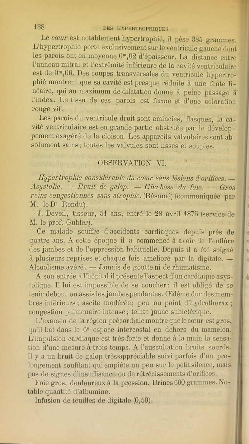 Le cœur ost notablement hypertrophie, il pèse 385 grammes. L’hypertrophie porte exclusivement sur le ventricule gauche dont les parois ont en moyenne 0,n,02 d’épaisseur. La distance entre l’anneau mitral et l’extrémité inférieure de la cavité ventriculaire est de 0m,06. Des coupes transversales du ventricule hypertro- phié montrent que sa cavité est presque réduite à une fente li- néaire, qui au maximum de dilatation donne à peine passage à l’index. Le tissu de ces parois est ferme et d’une coloration rouge vif. Les parois du ventricule droit sont amincies, flasques, la ca- vité ventriculaire est en grande partie obstruée par le dévelop- pement exagéré de la cloison. Les appareils valvulaires sont ab- solument sains; toutes les valvules sont lisses et souples. OBSERVATION VI. Hypertrophie considérable du cœur sans lésions d'orifices. — Asyslolie. — Bruit de galop. — Cirrhose du foie. — Gros reins congestionnés sans atrophie. (Résumé) (communiquée par M. leDr Rendu). J. Deveil, tisseur, 51 ans, entré le 28 avril 1875 (service de M. le prof. Gubler). Ce malade souffre d’accidents cardiaques depuis près de quatre ans. A cette époque il a commencé à avoir de l’enflûre des jambes et de l’oppression habituelle. Depuis il a été soigné à plusieurs reprises et chaque fois amélioré par la digitale. — Alcoolisme avéré. — Jamais de goutte ni de rhumatisme. A son entrée à l’hôpital il présente l’aspect d’un cardiaque asys- tolique. Il lui est impossible de se coucher: il est obligé de se tenir debout ou assis les jambes pendantes. Œdème dur des mem- bres inférieurs ; ascite modérée; peu ou point d’hydrothorax; congestion pulmonaire intense; teinte jaune subictérique. L’examen de la région précordiale montre quelecoeur est gros, qu’il bat dans le 6e espace intercostal en dehors du mamelon. L’impulsion cardiaque est très-forte et donne à la main la sensa- tion d’une mesure à trois temps. A l’auscultation bruits sourds. 11 y a un bruit de galop très-appréciable suivi parfois d’un pro- longement soufflant qui empiète un peu sur le petit silence, mais pas de signes d’insuffisance ou de rétrécissements d’orifices. Foie gros, douloureux à la pression. Urines G00 grammes. No- table quantité d’albumine. Infusion de feuilles de digitale (0,50).