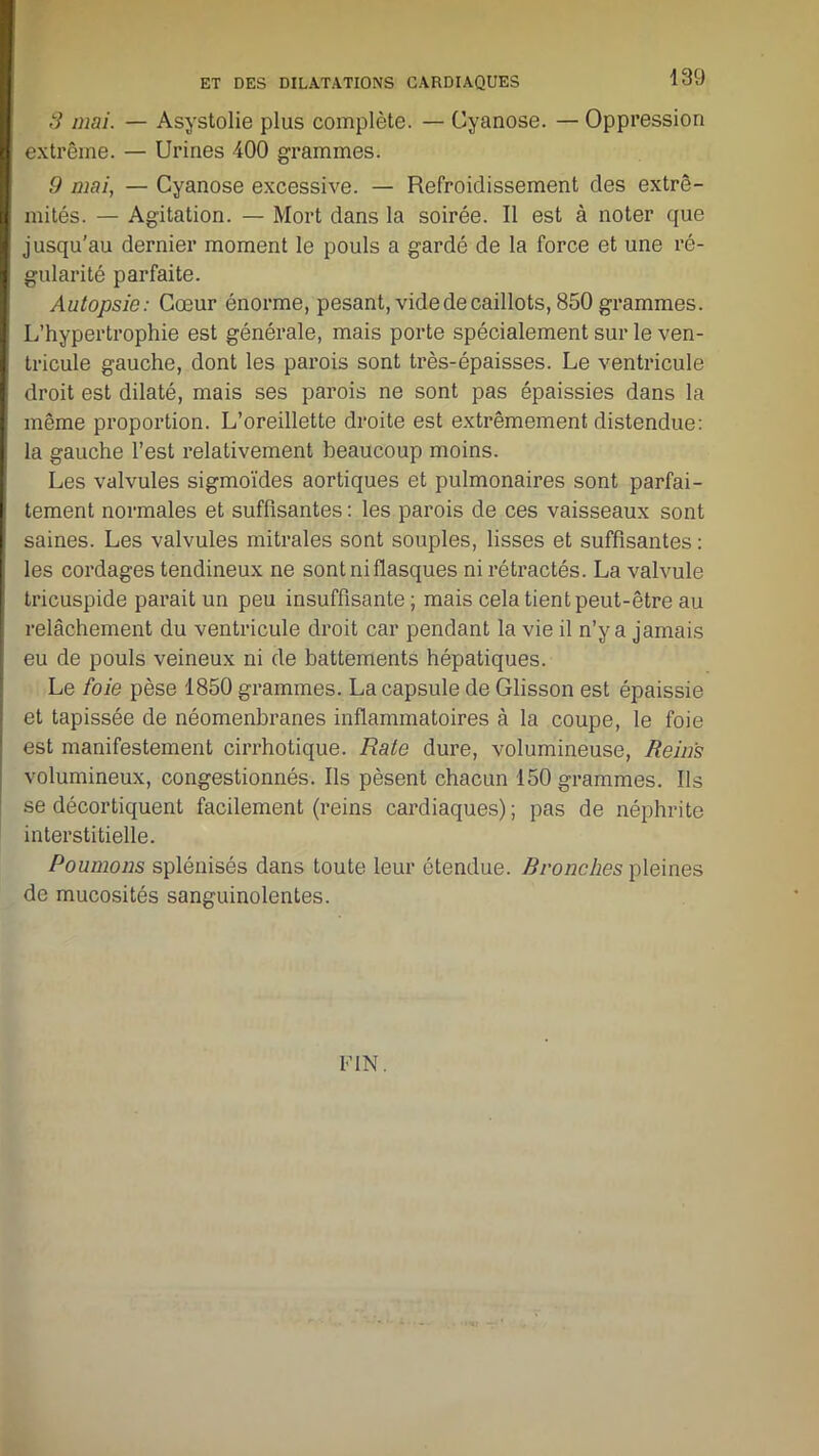 3 mai. — Asystolie plus complète. — Cyanose. — Oppression extrême. — Urines 400 grammes. 9 mai, — Cyanose excessive. — Refroidissement des extré- mités. — Agitation. — Mort dans la soirée. Il est à noter que jusqu’au dernier moment le pouls a gardé de la force et une ré- gularité parfaite. Autopsie: Cœur énorme, pesant, vide de caillots, 850 grammes. L’hypertrophie est générale, mais porte spécialement sur le ven- tricule gauche, dont les parois sont très-épaisses. Le ventricule droit est dilaté, mais ses parois ne sont pas épaissies dans la même proportion. L’oreillette droite est extrêmement distendue: la gauche l’est relativement beaucoup moins. Les valvules sigmoïdes aortiques et pulmonaires sont parfai- tement normales et suffisantes : les parois de ces vaisseaux sont saines. Les valvules mitrales sont souples, lisses et suffisantes : les cordages tendineux ne sont ni flasques ni rétractés. La valvule tricuspide parait un peu insuffisante ; mais cela tient peut-être au relâchement du ventricule droit car pendant la vie il n’y a jamais eu de pouls veineux ni de battements hépatiques. Le foie pèse 1850 grammes. La capsule de Glisson est épaissie et tapissée de néomenbranes inflammatoires à la coupe, le foie est manifestement cirrhotique. Rate dure, volumineuse, Reins volumineux, congestionnés. Ils pèsent chacun 150 grammes. Ils se décortiquent facilement (reins cardiaques) ; pas de néphrite interstitielle. Poumons splénisés dans toute leur étendue. Bronches pleines de mucosités sanguinolentes. FIN.