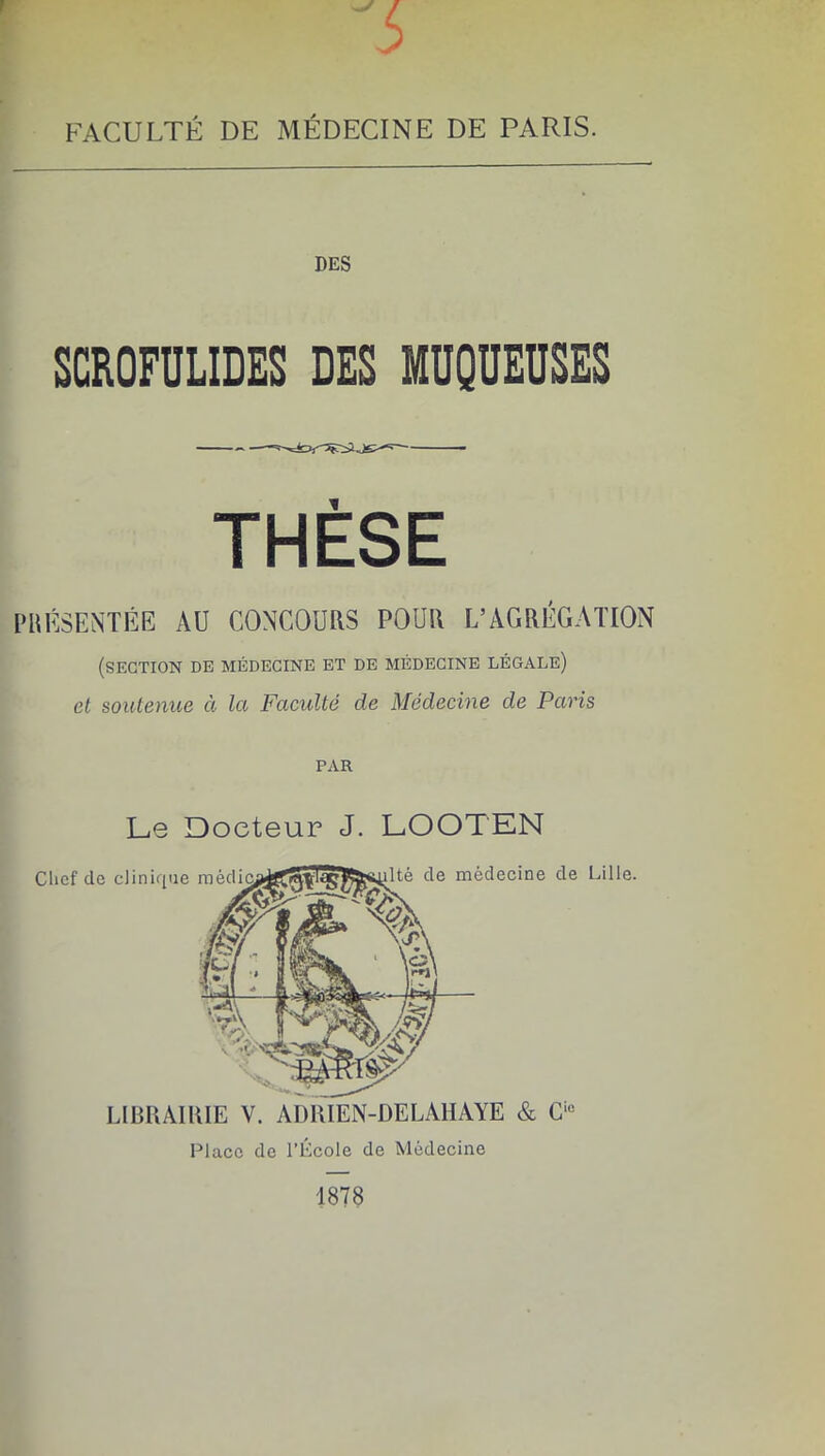 FACULTÉ DE MÉDECINE DE PARIS. DES SCROFULIDES DES MUQUEUSES THESE SENTÉE AU CONCOURS POUR L’AGRÉGATION (section de médecine et de médecine légale) et soutenue à la Faculté de Médecine de Paris PAR Le Docteur J. LOOTEN LIBRAIRIE V. AimiEN-DELAHAYE & Place de l’École de Médecine