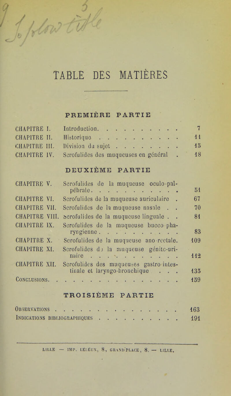 Q 0 ^ / ' 0- ' TABLE DES MATIÈRES PREMIÈRE PARTIE CHAPITRE 1. CHAPITRE II. CHAPITRE III. CHAPITRE IV. Introduclion Historiquo Division du sujet Scrofulides dos muqueuses en général DEUXIÈME PARTIE 7 il d5 48 CHAPITRE V. Scrofulides de la muqueuse oculo-pal- pébrale SI CHAPITRE VI. Scrofulides de la muqueuse auriculaire . 67 CHAPITRE VII. Scrofulides de la muqueuse nasale . . 70 CHAPITRE VIII. scrofulides de la muqueuse linguale . . 8d CHAPITRE IX. Scrofulides de la muqueuse bucco pha- ryngienne 83 CHAPITRE X. Scrofulides de la muqueuse ano rectale. 109 CHAPITRE XI. Scrofulides dj la muqueuse génitc-uri- naire . . . ' 112 CHAPITRE XII. Scrofulides des muqueuses gaslro inles- llnale et laryngo-bronchique . . . 135 Conclusions 159 TROISIÈME PARTIE Observations 163 Indicatio.ns bibliographiques 191 LILLE — I.MP. LELËUX, 8, ÜIU.MJ'PLACE, 8. — LILLE.