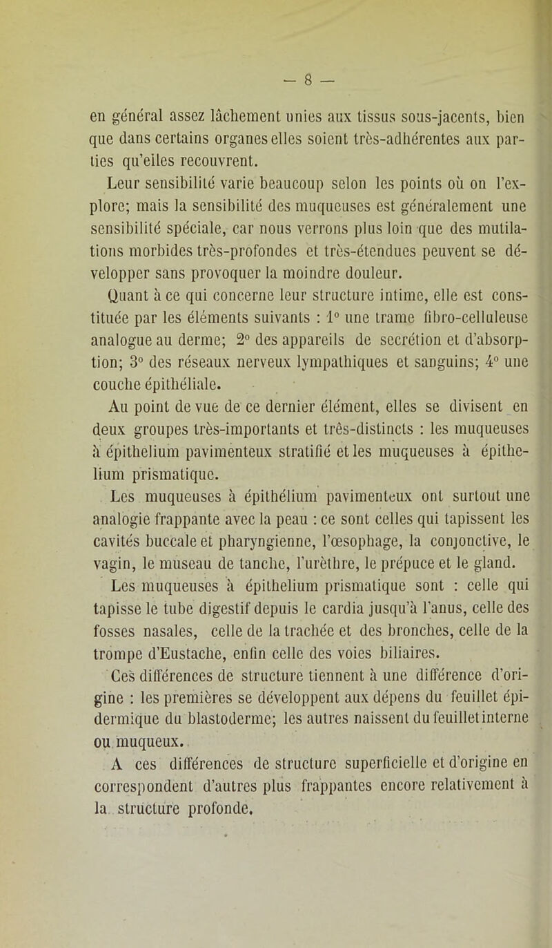 en général assez lâchement unies aux tissus sous-jacents, bien ^ que dans certains organes elles soient très-adhérentes aux par- ties qu’elles recouvrent. Leur sensibilité varie beaucoup selon les points où on l’ex- plore; mais la sensibilité des muqueuses est généralement une sensibilité spéciale, car nous verrons plus loin que des mutila- tions morbides très-profondes et très-étendues peuvent se dé- velopper sans provoquer la moindre douleur. Quant à ce qui concerne leur structure intime, elle est cons- tituée par les éléments suivants : 1° une trame fibro-celluleuse analogue au derme; 2“ des appareils de secrétion et d’absorp- tion; 3° des réseaux nerveux lympatbiques et sanguins; 4 une couche épithéliale. Au point de vue de ce dernier élément, elles se divisent en deux groupes très-importants et très-distincts : les muqueuses ù épithélium pavimenteux stratifié et les muqueuses à épithé- lium prismatique. Les muqueuses à épithélium pavimenteux ont surtout une analogie frappante avec la peau : ce sont celles qui tapissent les cavités buccale et pharyngienne, l’œsophage, la conjonctive, le vagin, le museau de tanche, l’iirèthre, le prépuce et le gland. Les muqueuses à épithélium prismatique sont : celle qui tapisse le tube digestif depuis le cardia jusqu’à l’anus, celle des fosses nasales, celle de la trachée et des bronches, celle de la trompe d’Eustache, enfin celle des voies biliaires. Ces différences de structure tiennent à une différence d’ori- gine : les premières se développent aux dépens du feuillet épi- dermique du blastoderme; les autres naissent du feuillet interne ou muqueux. A ces différences de structure superficielle et d’origine en correspondent d’autres plus frappantes encore relativement à la structure profonde.