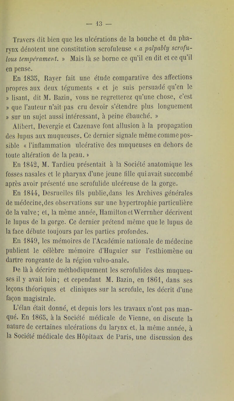 Travers dit bien que les ulcérations de la bouche et du pha- rynx dénotent une constitution scrofuleuse « a palpablij scrofu- lous tempérament. » Mais là se borne ce qu’il en dit et ce qu’il en pense. En 1833, Rayer fait une étude comparative des affections propres aux deux téguments « et je suis persuadé qu’en le » lisant, dit M. Bazin, vous ne regretterez qu’une chose, c’est » que l’auteur n’ait pas cru devoir s’étendre plus longuement » sur un sujet aussi intéressant, à peine ébauché. » Alibert, Devergie et Cazenave font allusion à la propagation des lupus aux muqueuses. Ce dernier signale même comme pos- sible « l’inflammation ulcéralive des muqueuses en dehors de toute altération de la peau. » En 1842, M. Tardieu présentait à la Société anatomique les fosses nasales et le pharynx d’une jeune tille qui avait succombé après avoir présenté une scrofulide ulcéreuse de la gorge. En 1844, Desruellcs fils publie,dans les Archives générales de médecine,des observations sur une hypertrophie particulière delà vulve; et, la même année, HamiltonetWerrnher décrivent le lupus de la gorge. Ce dernier prétend même que le lupus de la face débute toujours par les parties profondes. En 1849, les mémoires de l’Académie nationale de médecine publient le célèbre mémoire d’Hugiiier sur resthiomène ou dartre rongeante de la région vulvo-anale. De là à décrire méthodiquement les scrofulides des muqueu- ses il y avait loin; et cependant M. Bazin, en 1861, dans ses leçons théoriques et cliniques sur la scrofule, les décrit d’une façon magistrale. L’élan était donné, et depuis lors les travaux n’ont pas man- qué. En 1865, à la Société médicale de Vienne, on discute la nature de certaines ulcérations du larynx et, la môme année, à la Société médicale des Hôpitaux de Paris, une discussion des