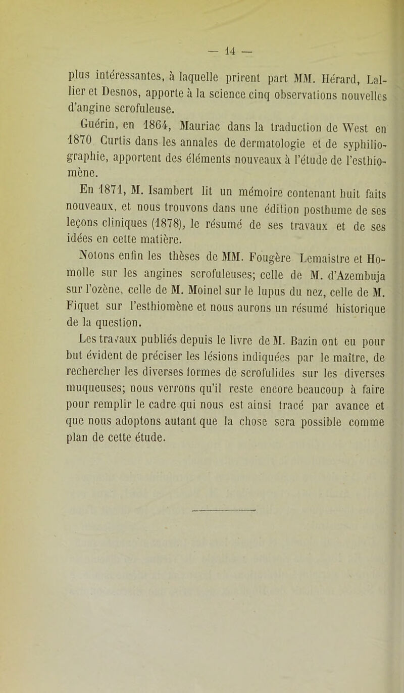 plus intéressantes, à laquelle prirent part MM. Ilérard, Lal- lier et Desnos, apporte à la science cinq observations nouvelles d’angine scrofuleuse. Guérin, en 1864, ftlauriac dans la traduction de West en 1870 Curtis dans les annales de dermatologie et de syphiliO' graphie, apportent des éléments nouveaux à l’étude de l’estliiO' mène. En 1871, M. Isambert lit un mémoire contenant huit faits nouveaux, et nous trouvons dans une édition poslliume de ses leçons cliniques (1878), le résumé de ses travaux et de ses idées en cette matière. Notons enfin les thèses de MM. Fougère Lemaislre et Ho- molle sur les angines scrofuleuses; celle de M. d’Azembuja sur l’ozène, celle de M. Moinel sur le lupus du nez, celle de M. Fiquet sur l’esthiomène et nous aurons un résumé historique de la question. Les travaux publiés depuis le livre deM. Bazin ont eu pour but évident de préciser les lésions indiquées par le maître, de rechercher les diverses formes de scrofulides sur les diverses muqueuses; nous verrons qu’il reste encore beaucoup à faire pour remplir le cadre qui nous est ainsi tracé par avance et que nous adoptons autant que la chose sera possible comme plan de cette étude.