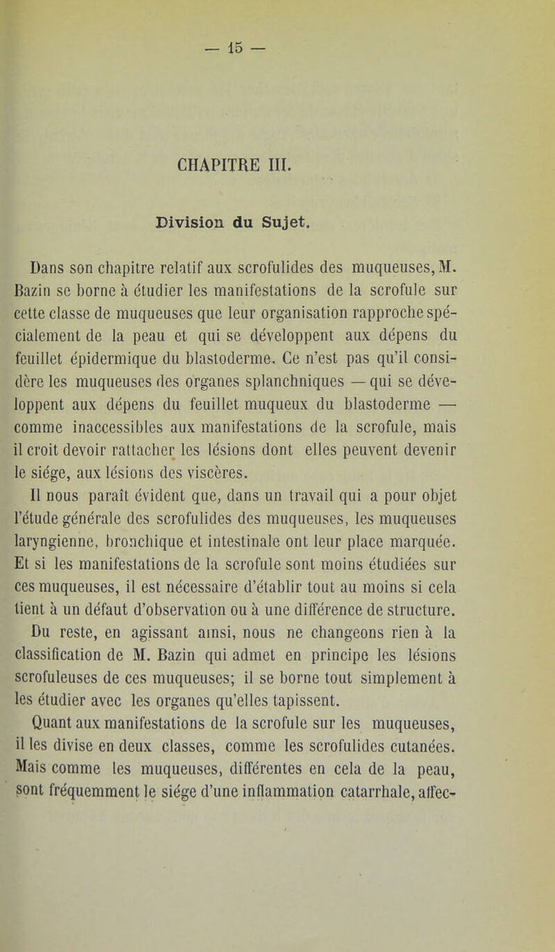 CHAPITRE III. Division du Sujet. Dans son chapitre relatif aux scrofulides des muqueuses, M. Bazin se borne à étudier les manifestations de la scrofule sur cette classe de muqueuses que leur organisation rapproche spé- cialement de la peau et qui se développent aux dépens du feuillet épidermique du blastoderme. Ce n’est pas qu’il consi- dère les muqueuses des organes splanchniques — qui se déve- loppent aux dépens du feuillet muqueux du blastoderme — comme inaccessibles aux manifestations de la scrofule, mais il croit devoir rattacher les lésions dont elles peuvent devenir le siège, aux lésions des viscères. Il nous paraît évident que, dans un travail qui a pour objet l’étude générale des scrofulides des muqueuses, les muqueuses laryngienne, bronchique et intestinale ont leur place marquée. Et si les manifestations de la scrofule sont moins étudiées sur ces muqueuses, il est nécessaire d’établir tout au moins si cela tient à un défaut d’observation ou à une différence de structure. Du reste, en agissant ainsi, nous ne changeons rien à la classification de M. Bazin qui admet en principe les lésions scrofuleuses de ces muqueuses; il se borne tout simplement à les étudier avec les organes qu’elles tapissent. Quant aux manifestations de la scrofule sur les muqueuses, il les divise en deux classes, comme les scrofulides cutanées. Mais comme les muqueuses, différentes en cela de la peau, sont fréquemment le siège d’une inflammation catarrhale, alfec-