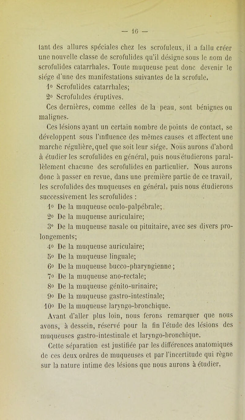 tant des allures spéciales chez les scrofuleux, il a fallu créer une nouvelle classe de scrofulides qu’il désigne sous le nom de scrofulides catarrhales. Toute muqueuse peut donc devenir le siège d’une des manifestations suivantes de la scrofule. 1° Scrofulides catarrhales; 2° Scrofulides éruptives. Ces dernières, comme celles de la peau, sont bénignes ou malignes. Ces lésions ayant un certain nombre de points de contact, se développent sous l’inlluence des mêmes causes et affectent une marche régulière, quel que soit leur siège. Nous aurons d’abord à étudier les scrofulides en général, puis nous étudierons paral- lèlement chacune des scrofulides en particulier. Nous aurons donc à passer en revue, dans une première partie de ce travail, les scrofulides des muqueuses en général, puis nous étudierons successivement les scrofulides ; 1° De la muqueuse oculo-palpébrale; 2° De la muqueuse auriculaire; 3“ De la muqueuse nasale ou pituitaire, avec ses divers pro- longements; 4° De la muqueuse auriculaire; So De la muqueuse linguale; 6o De la muqueuse bucco-pharyngienne ; 7° De la muqueuse ano-rectale; 8° De la muqueuse génito-urinaire; 00 De la muqueuse gastro-intestinale; 10° De la muqueuse laryngo-bronchique. Avant d’aller plus loin, nous ferons remarquer que nous avons, à dessein, réservé pour la fin l’étude des lésions des muqueuses gastro-intestinale et laryngo-bronchique. Cette séparation est justifiée par les différences anatomiques de ces deux ordres de muqueuses et par l’incerlitude qui règne sur la nature intime des lésions que nous aurons à étudier,