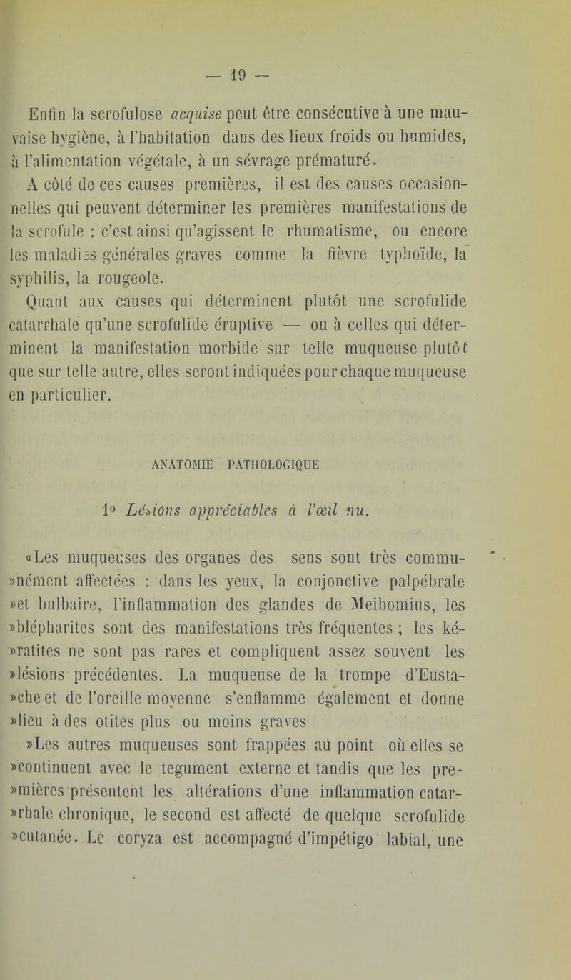 En lin la scrofulose acquise peut être consécutive à une mau- vaise hygiène, à l’iiabitation dans des lieux froids ou humides, à l’alimentation végétale, à un sévrage prématuré. A côté de ces causes premières, il est des causes occasion- nelles qui peuvent déterminer les premières manifestations de la scrofule : c’est ainsi qu’agissent le rhumatisme, ou encore les maladiss générales graves comme la fièvre typhoïde, la syphilis, la rougeole. Quant aux causes qui déterminent plutôt une scrofulide catarrhale qu’une scrofulide éruptive — ou h celles qui déter- minent la manifestation morbide sur telle muqueuse plutôt que sur telle autre, elles seront indiquées pour chaque muqueuse en particulier. ANATOMIE PATHOLOGIQUE fo Lébions appréciables à l’œil nu. «Les muqueuses des organes des sens sont très commu- «nément alfectées : dans les yeux, la conjonctive palpébrale »et hulhaire, l’inflammalion des glandes de Meihomius, les «blépharites sont des manifestations très fréquentes ; les ké- «ratites ne sont pas rares et compliquent assez souvent les «lésions précédentes. La muqueuse de la trompe d’Eusta- «cheet de l’oreille moyenne s’enflamme également et donne «lieu à des otites plus ou moins graves «Les autres muqueuses sont frappées aii point où elles se «continuent avec le tégument externe et tandis que les pre- «mières présentent les altérations d’une inflammation catar- «rhale chronique, le second est afl'ecté de quelque scrofulide «cutanée. Le coryza est accompagné d’impétigo labial, une