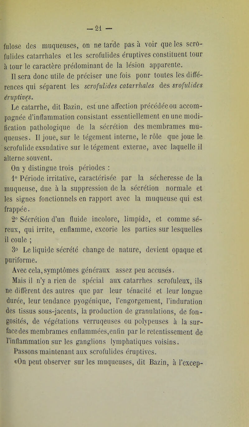 fulose des muqueuses, on ne tarde pas à voir que les scro- fulides catarrhales et les scrofulides éruptives constituent tour à tour le caractère prédominant de la lésion apparente. Il sera donc utile de préciser une fois ponr toutes les diffé- rences qui séparent les scrofulides catarrhales des srofnlides éruptives. Le catarrhe, dit Bazin, est une affection précédée ou accom- pagnée d’inflammation consistant essentiellement en une modi- fication pathologique de la sécrétion des membrames mu- queuses. Il joue, sur le tégement interne, le rôle que joue le ■ scrofulide exsudative sur le tégement externe, avec laquelle il alterne souvent. On y distingue trois périodes : 1° Période irritative, caractérisée par la sécheresse de la muqueuse, due à la suppression de la sécrétion normale et les signes fonctionnels en rapport avec la muqueuse qui est frappée. 2 Sécrétion d’un fluide incolore, limpide, et comme sé- reux, qui irrite, enflamme, excorie les parties sur lesquelles il coule ; 3o Le liquide sécrété change de nature, devient opaque et puriforme. Avec cela,symptômes généraux assez peu accusés. Mais il n’y a rien de spécial aux catarrhes scrofuleux, ils ne diffèrent des autres que par leur ténacité et leur longue durée, leur tendance pyogénique, l’engorgement, l’induration des tissus sous-jacents, la production de granulations, de fon- gosités, de végétations verruqeuses ou polypeuses à la sur- face des membrames enflammées,enfin par le retentissement de l’inflammation sur les ganglions lymphatiques voisins. Passons maintenant aux scrofulides éruptives. «On peut observer sur les muqueuses, dit Bazin, à l’cxccp-