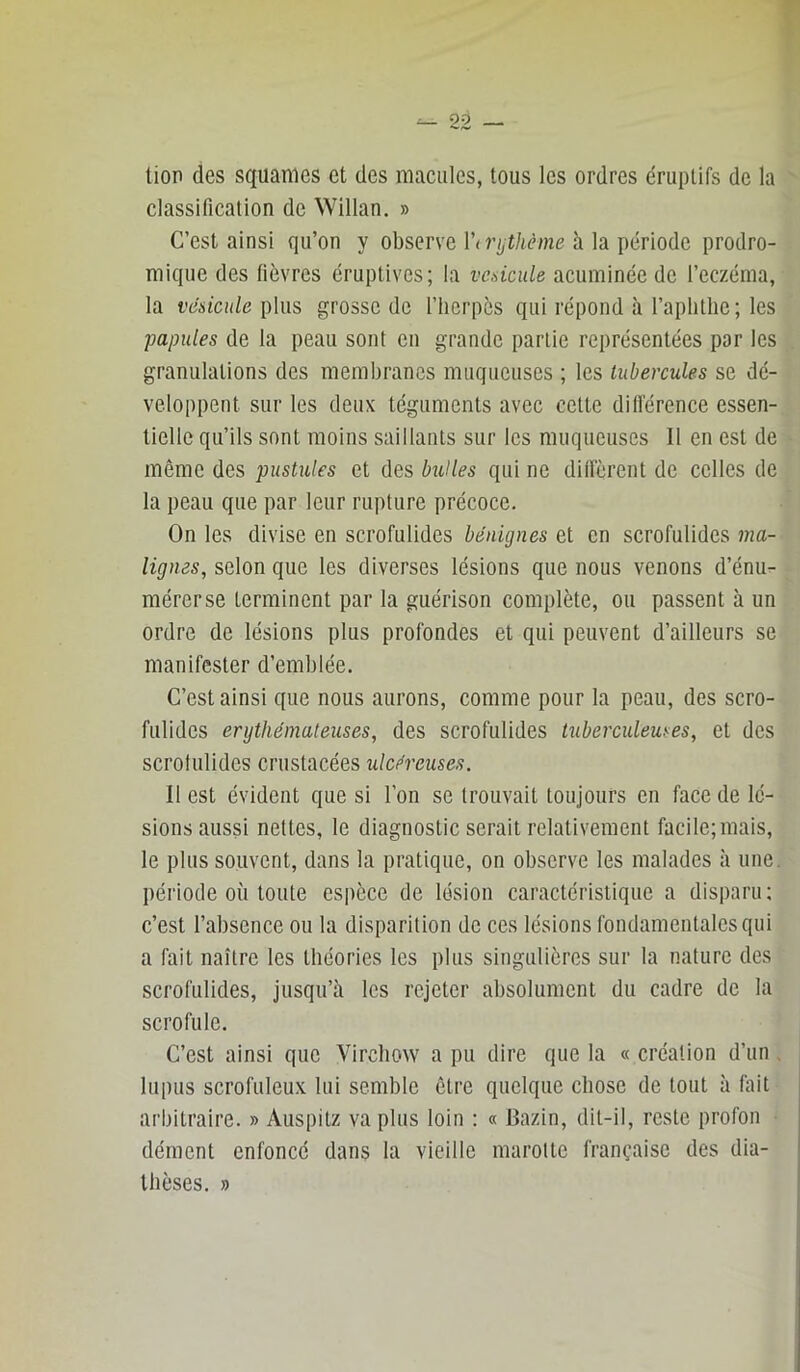 tion des squames et des macules, tous les ordres éruptifs de la classification de Willan. » C’est ainsi qu’on y observe !’(?’/,t/tcme à la période prodro- mique des fièvres éruptives; la vcdcule acuminée de l’eczéma, la vésicule i)his grosse de l’herpès qui répond à l’aphtlic; les papules de la peau sont en grande partie représentées par les granulations des membranes muqueuses ; les tubercules se dé- veloppent sur les deux téguments avec cette ditlérence essen- tielle qu’ils sont moins saillants sur les muqueuses II en est de même des pustules et des bulles qui ne diffèrent de celles de la peau que par leur rupture précoce. On les divise en scrofulides bénignes et en scrofulides ma- lignes, selon que les diverses lésions que nous venons d’énu- mérer se terminent par la guérison complète, ou passent à un ordre de lésions plus profondes et qui peuvent d’ailleurs se manifester d’emblée. C’est ainsi que nous aurons, comme pour la peau, des scro- fulides érythémateuses, des scrofulides tuberculeuses, et des scrofulides crustacées ulcéreuses. 11 est évident que si l’on se trouvait toujours en face de lé- sions aussi nettes, le diagnostic serait relativement facile;mais, le plus souvent, dans la pratique, on observe les malades à une. période où toute espèce de lésion caractéristique a disparu; c’est l’absence ou la disparition de ces lésions fondamentales qui a fait naître les théories les plus singulières sur la nature des scrofulides, jusqu’à les rejeter absolument du cadre de la scrofule. C’est ainsi que Virchow a pu dire que la « création d’un. lupus scrofuleux lui semble être quelque chose de tout à fait arbitraire. » Auspitz va plus loin : « Bazin, dit-il, reste profon dément enfoncé dans la vieille marotte française des dia- thèses. »