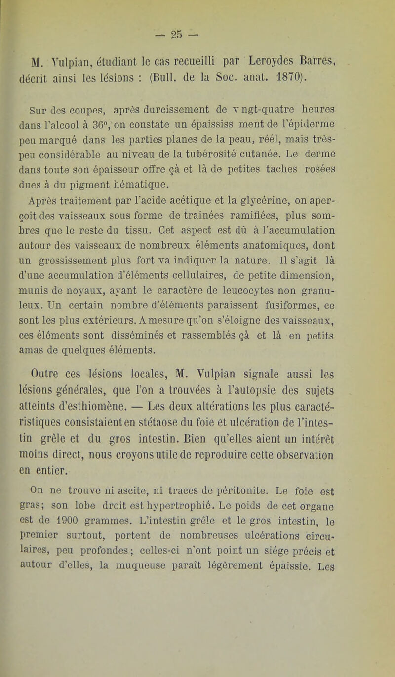 M. Vulpian, étudiant le cas recueilli par Leroydes Barres, décrit ainsi les lésions : (Bull, de la Soc. anat. 1870). Sur des coupes, après durcissement de v ngt-quatre heures dans l’alcool à 36, on constate un épaississ ment de l’épiderme peu marqué dans les parties planes de la peau, réél, mais très- peu considérable au niveau de la tubérosité cutanée. Le derme dans toute son épaisseur offre çà et là de petites taches rosées dues à du pigment hématique. Après traitement par l’acide acétique et la glycérine, on aper- çoit des vaisseaux sous forme de trainées ramifiées, plus som- bres que le reste du tissu. Cet aspect est dû à l’accumulation autour des vaisseaux de nombreux éléments anatomiques, dont un grossissement plus fort va indiquer la nature. Il s’agit là d’une accumulation d’éléments cellulaires, de petite dimension, munis de noyaux, ayant le caractère de leucocytes non granu- leux. Un certain nombre d’éléments paraissent fusiformes, ce sont les plus extérieurs. A mesure qu’on s’éloigne des vaisseaux, ces éléments sont disséminés et rassemblés çà et là en petits amas de quelques éléments. Outre ces lésions locales, M. Vulpian signale aussi les lésions générales, que l’on a trouvées à l’autopsie des sujets atteints d’esthiomène. — Les deux altérations les plus caracté- ristiques consistaient en stétaose du foie et ulcération de l’intes- tin grêle et du gros intestin. Bien qu’elles aient un intérêt moins direct, nous croyons utile de reproduire cette observation en entier. On no trouve ni ascite, ni traces de péritonite. Le foie est gras; son lobe droit est hypertrophié. Le poids de cet organe est de 1900 grammes. L’intestin grêle et le gros intestin, le premier surtout, portent de nombreuses ulcérations circu- laires, peu profondes; celles-ci n’ont point un siège précis et autour d’elles, la muqueuse paraît légèrement épaissie. Les