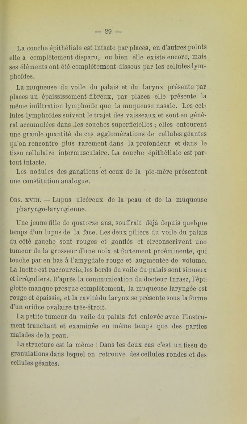 La couche épithéliale est intacte par places, en d’autres points elle a complètement disparu, ou bien elle existe encore, mais ses éléments ont été complètement dissous par les cellules lym- phoïdes. La muqueuse du voile du palais et du larynx présente par places un épaississement fibreux, par places elle présente la même infiltration lymphoïde que la muqueuse nasale. Les cel- lules lymphoïdes suivent le trajet des vaisseaux et sont en géné- ral accumulées dans Ues couches superficielles ; elles entourent une grande quantité de ces agglomérations de cellules géantes qu’on rencontre plus rarement dans la profondeur et dans le tissu cellulaire intermusculaire. La couche épithéliale est par- tout intacte. Les nodules des ganglions et ceux de la pie-mère présentent une constitution analogue. Obs. XVIII. — Lupus ulcéreux de la peau et de la muqueuse pharyngo-laryngienne. Une jeune fille de quatorze ans, souffrait déjà depuis quelque temps d’un lupus de la face. Les deux piliers du voile du palais du côté gauche sont rouges et gonflés et circonscrivent une tumeur de la grosseur d’une noix et fortement proéminente, qui touche par en bas à l’amygdale rouge et augmentée de volume. La luette est raccourcie, les bords du voile du palais sont sinueux et irréguliers. D’après la communication du docteur Inrasz, l’épi- glotte manque presque complètement, la muqueuse laryngée est rouge et épaissie, et la cavité du larynx se présente sous la forme d’un orifice ovalaire très-étroit. La petite tumeur du voile du palais fut enlevée avec l’instru- ment tranchant et examinée en même temps que des parties malades delà peau. La structure est la même : Dans les deux cas c’est un tissu de granulations dans lequel on retrouve des cellules rondes et des cellules géantes.