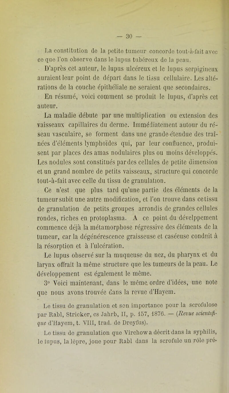 La constitution de la petite tumeur concorde tout-à-fait avec ce que l’on observe dans le lupus tubôreux de la peau. D’après cet auteur, le lupus ulcéreu.x et le lupus serpigiiicu.x auraient leur point de départ dans le tissu cellulaire. Les alté- rations de la couche épithéliale ne seraient que secondaires. En résumé, voici comment se produit le lupus, d’apres cet auteur. La maladie débute par une multiplication ou extension des vaisseaux capillaires du derme. Immédiatement autour du ré- seau vasculaire, se forment dans une grande étendue des traî- nées d’éléments lymphoïdes qui, par leur confluence, produi- sent par places des amas nodulaires plus ou moins développés. Les nodules sont constitués par des cellules de petite dimension et un grand nombre de petits vaisseaux, structure qui concorde tout-à-fait avec celle du tissu de granulation. Ce n’est que plus tard qu’une partie des éléments de la lumeursubit une autre modification, et l’on trouve dans cetissu de granulation de petits groupes arrondis de grandes cellules rondes, riches en protoplasma. A ce point du dévelppement commence déjà la métamorphose régressive des éléments de la tumeur, car la dégénérescence graisseuse et caséeuse conduit à la résorption et à l’ulcération. Le lupus observé sur la muqueuse du nez, du pharynx et du larynx offrait la même structure que les tumeurs de la peau. Le développement est également le même. 3“ Voici maintenant, dans le même ordre d’idées, une note que nous avons trouvée dans la revue d’IIayem. Le tissu de granulation et son importance pour la scrofulose par Rabl, Stricker, es Jalirb, II, p. 157, 1876. — {Revue scientifi- que d’Hayem, t. VIII, trad. de Dreyfus). Le tissu do granulation que Virchow a décrit dans la syphilis, le lupus, la lèpre, joue pour Rabl dans la scx'ofule un rôle pré-