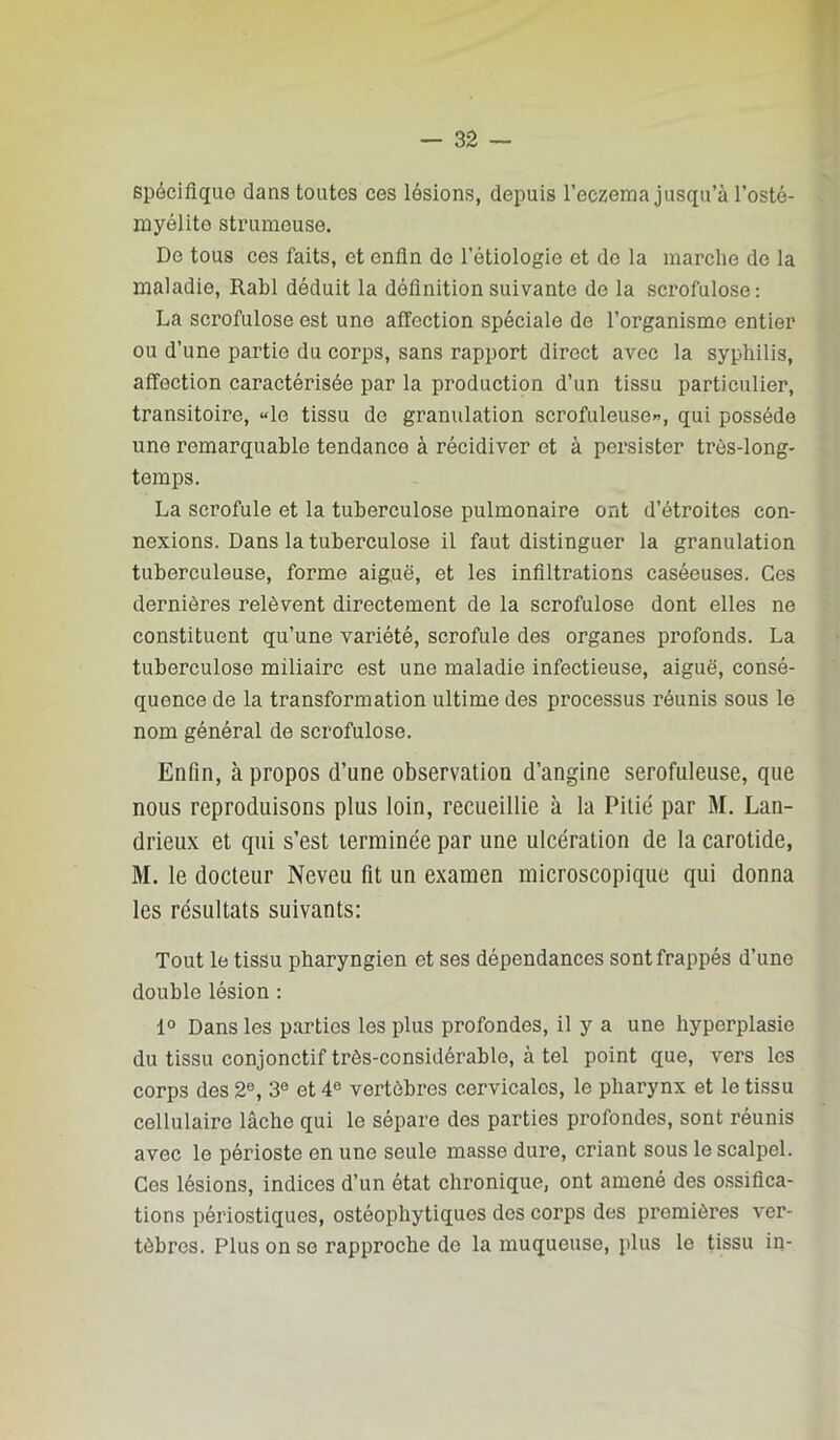 spécifique dans toutes ces lésions, depuis l’eczema jusqu’à l’osté- myélite strumeuse. De tous ces faits, et enfin de l’étiologie et do la marche de la maladie, Rabl déduit la définition suivante de la scrofulose: La scrofulose est une affection spéciale de l’organisme entier ou d’une partie du corps, sans rapport direct avec la syphilis, affection caractérisée par la production d’un tissu particulier, transitoire, «le tissu de granulation scrofuleuse»’, qui possède une remarquable tendance à récidiver et à persister très-long- temps. La scrofule et la tuberculose pulmonaire ont d’étroites con- nexions. Dans la tuberculose il faut distinguer la granulation tuberculeuse, forme aiguë, et les infiltrations caséeuses. Ces dernières relèvent directement de la scrofulose dont elles ne constituent qu’une variété, scrofule des organes profonds. La tuberculose miliaire est une maladie infectieuse, aiguë, consé- quence de la transformation ultime des processus réunis sous le nom général de scrofulose. Enfin, à propos d’une observation d’angine serofuleuse, que nous reproduisons plus loin, recueillie à la Pitié par M. Lan- drieux et qui s’est terminée par une ulcération de la carotide, M. le docteur Neveu fit un examen microscopique qui donna les résultats suivants: Tout le tissu pharyngien et ses dépendances sont frappés d’une double lésion ; 1° Dans les parties les plus profondes, il y a une hyperplasie du tissu conjonctif très-considérable, à tel point que, vers les corps des 2®, 3® et 4® vertèbres cervicales, le pharynx et le tissu cellulaire lâche qui le sépare des parties profondes, sont réunis avec le périoste en une seule masse dure, criant sous le scalpel. Ces lésions, indices d’un état chronique, ont amené des ossifica- tions périostiques, ostéoiDliytiques des corps des premières ver- tèbres. Plus on se rapproche de la muqueuse, plus le tissu in-