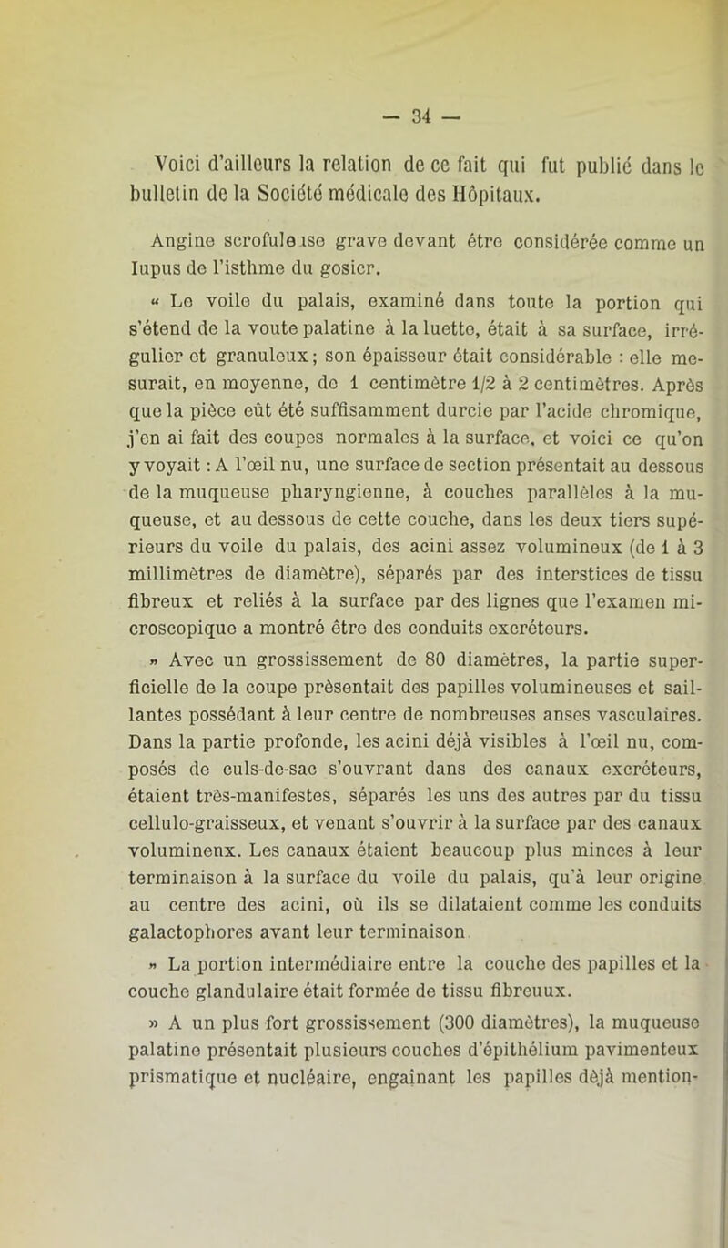 Voici d’ailleurs la relation de ce fait qui fut publié dans le bulletin de la Société médicale des Hôpitaux. Angine scrofuleiso grave devant être considérée comme un lupus do l’isthme du gosier. « Le voile du palais, examiné dans toute la portion qui s’étend de la voûte palatine à la luette, était à sa surface, irré- gulier et granuleux; son épaisseur était considérable : elle me- surait, en moyenne, do 1 centimètre 1/2 à 2 centimètres. Après que la pièce eût été suffisamment durcie par l’acide chromique, j’en ai fait des coupes normales à la surface, et voici ce qu’on y voyait ; A l’œil nu, une surface de section présentait au dessous de la muqueuse pharyngienne, à couches parallèles à la mu- queuse, et au dessous de cette couche, dans les deux tiers supé- rieurs du voile du palais, des acini assez volumineux (de 1 à 3 millimètres de diamètre), séparés par des interstices de tissu fibreux et reliés à la surface par dos lignes que l’examen mi- croscopique a montré être des conduits excréteurs. « Avec un grossissement de 80 diamètres, la partie super- ficielle de la coupe présentait des papilles volumineuses et sail- lantes possédant à leur centre de nombreuses anses vasculaires. Dans la partie profonde, les acini déjà visibles à l’œil nu, com- posés de culs-de-sac s’ouvrant dans des canaux excréteurs, étaient très-manifestes, séparés les uns des autres par du tissu cellulo-graisseux, et venant s’ouvrir à la surface par des canaux volumineux. Les canaux étaient beaucoup plus minces à leur terminaison à la surface du voile du palais, qu’à leur origine au centre des acini, où ils se dilataient comme les conduits galactopbores avant leur terminaison » La portion intermédiaire entre la couche des papilles et la couche glandulaire était formée de tissu flbreuux. » A un plus fort grossissement (300 diamètres), la muqueuse palatine présentait plusieurs couches d’épithélium pavimenteux prismatique et nucléaire, engainant les papilles déjà mention-