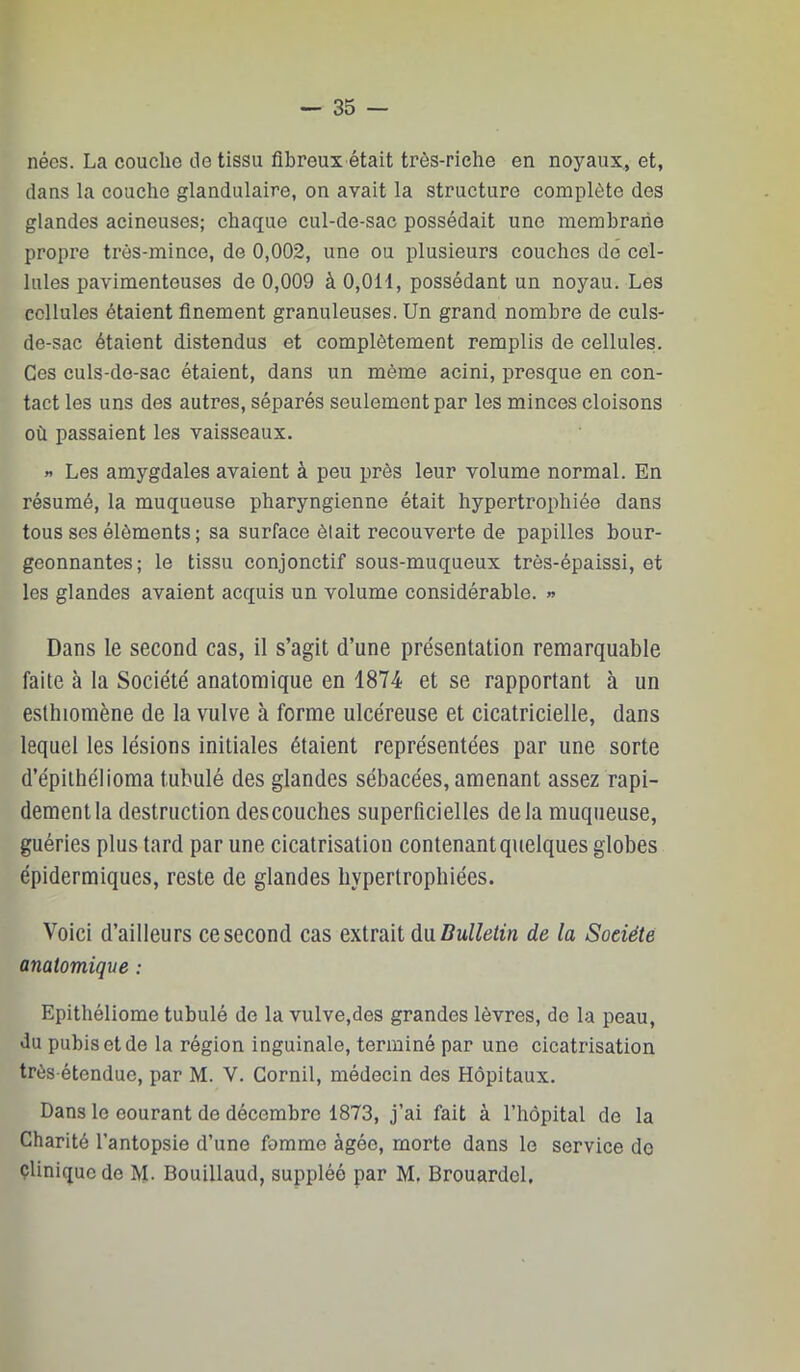 nées. La couche de tissu fibreux était très-riche en noyaux, et, dans la couche glandulaire, on avait la structure complète des glandes acineuses; chaque cul-de-sac possédait une membrane propre très-mince, de 0,002, une ou plusieurs couches de cel- lules pavimenteuses de 0,009 à 0,011, possédant un noyau. Les cellules étaient finement granuleuses. Un grand nombre de culs- de-sac étaient distendus et complètement remplis de cellules. Ces culs-de-sac étaient, dans un même acini, presque en con- tact les uns des autres, séparés seulement par les minces cloisons où passaient les vaisseaux. « Les amygdales avaient à peu près leur volume normal. En résumé, la muqueuse pharyngienne était hypertrophiée dans tous ses éléments ; sa surface était recouverte de papilles bour- geonnantes; le tissu conjonctif sous-muqueux très-épaissi, et les glandes avaient acquis un volume considérable. » Dans le second cas, il s’agit d’une présentation remarquable faite à la Société anatomique en 1874 et se rapportant à un esthiomène de la vulve à forme ulcéreuse et cicatricielle, dans lequel les lésions initiales étaient représentées par une sorte d’épiihélioma tubulé des glandes sébacées, amenant assez rapi- dement la destruction descouches superficielles delà muqueuse, guéries plus tard par une cicatrisation contenant quelques globes épidermiques, reste de glandes hypertrophiées. Voici d’ailleurs ce second cas extrait ù\iBullelin de la Société anatomique : Epithéliome tubulé de la vulve,des grandes lèvres, de la peau, du pubis et de la région inguinale, terminé par une cicatrisation très étendue, par M. V. Gornil, médecin des Hôpitaux. Dans le eourant de décembre 1873, j’ai fait à l’hôpital de la Charité l’antopsie d’une fomme âgée, morte dans le service do çliniquede M. Bouillaud, suppléé par M. Brouardel.