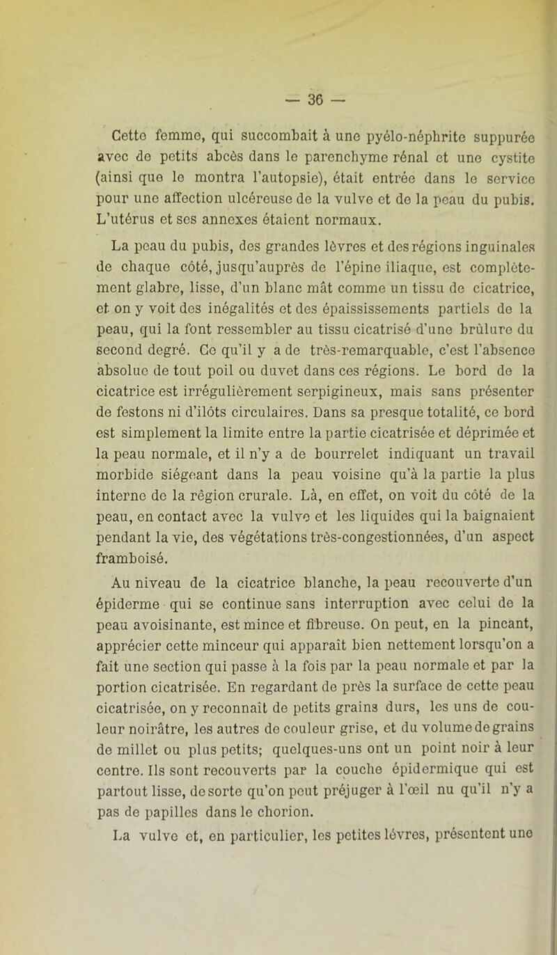 Cetto femme, qui succombait à une pyélo-néphrite suppurée avec de petits abcès dans le parenchyme rénal et une cystite (ainsi que le montra l’autopsie), était entrée dans le service pour une affection ulcéreuse de la vulve et de la peau du pubis. L’utérus et ses annexes étaient normaux. La peau du pubis, des grandes lèvres et des régions inguinales de chaque côté, jusqu’auprès de l’épine iliaque, est complète- ment glabre, lisse, d’un blanc mât comme un tissu de cicatrice, et on y voit des inégalités et des épaississements partiels de la peau, qui la font ressembler au tissu cicatrisé d’une brûlure du second degré. Ce qu’il y a de très-remarquable, c’est l’absence absolue de tout poil ou duvet dans ces régions. Le bord do la cicatrice est irrégulièrement serpigineux, mais sans présenter de festons ni d’ilôts circulaires. Dans sa presque totalité, ce bord est simplement la limite entre la partie cicatrisée et déprimée et la peau normale, et il n’y a de bourrelet indiquant un travail morbide siégeant dans la peau voisine qu’à la partie la plus interne do la région crurale. Là, en effet, on voit du côté de la peau, en contact avec la vulve et les liquides qui la baignaient pendant la vie, des végétations très-congestionnées, d’un aspect framboisé. Au niveau de la cicatrice blanche, la peau recouverte d’un épiderme qui se continue sans interruption avec celui do la peau avoisinante, est mince et fibreuse. On peut, en la pinçant, apprécier cette minceur qui apparaît bien nettement lorsqu’on a fait une section qui passe à la fois par la peau normale et par la portion cicatrisée. En regardant do près la surface de cette peau cicatrisée, on y reconnaît de petits grains durs, les uns de cou- leur noirâtre, les autres do couleur grise, et du volume de grains do millet ou plus petits; quelques-uns ont un point noir à leur centre. Ils sont recouverts par la couche épidermique qui est partout lisse, de sorte qu’on peut préjuger à l’œil nu qu’il n’y a pas de papilles dans le chorion. La vulve et, en particulier, les petites lèvres, présentent une