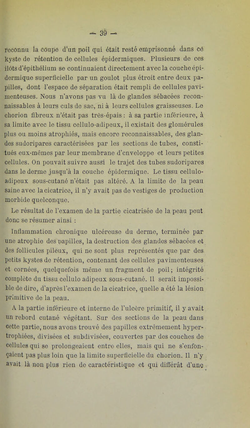 l’cconnu la côupe d'un poil qui était resté emprisonné dans cé kyste de rétention de cellules épidermiques. Plusieurs de ces ilôts d’épithélium se continuaient directement avec la couche épi- dermique superficielle par un goulot plus étroit entre deux pa- pilles, dont l’espace de séparation était rempli de cellules pavi- menteuses. Nous n’avons pas vu là de glandes sébacées recon- naissables à leurs culs de sac, ni à leurs cellules graisseuses. Le chorion fibreux n’était pas très-épais : à sa partie inférieure, à sa limite avec le tissu cellulo-adipeux, il existait des glomérules plus ou moins atrophiés, mais encore reconnaissables, des glan- des sudoripares caractérisées par les sections de tubes, consti- tués eux-mêmes par leur membrane d’enveloppe et leurs petites cellules. On pouvait suivre aussi le trajet des tubes sudoripares dans le derme jusqu’à la couche épidermique. Le tissu cellulo- adipeux sous-cutané n’était pas altéré. A la limite de la peau saine avec la cicatrice, il n’y avait pas de vestiges de production morbide quelconque. Le résultat de l’examen de la partie cicatrisée de la peau peut donc se résumer ainsi : Inflammation chronique ulcéreuse du derme, terminée par une atrophie des papilles, la destruction des glandes sébacées et des follicules pileux, qui ne sont plus représentés que par des petits kystes de rétention, contenant des cellules pavimenteuses et cornées, quelquefois même un fragment de poil ; intégrité complète du tissu cellule adipeux sous-cutané. Il serait impossi- ble de dire, d’après l’examen de la cicatrice, quelle a été la lésion primitive de la peau. A la partie inférieure et interne de l’ulcère primitif, il y avait un rebord cutané végétant. Sur des sections de la peau dans cette partie, nous avons trouvé des papilles extrêmement hyper- trophiées, divisées et subdivisées, couvertes par des couches de cellules qui se prolongeaient entre elles, mais qui ne s’enfon- çaient pas plus loin que la limite superficielle du chorion. Il n’y avait là non plus rien de caractéristique et qui différât d’unç