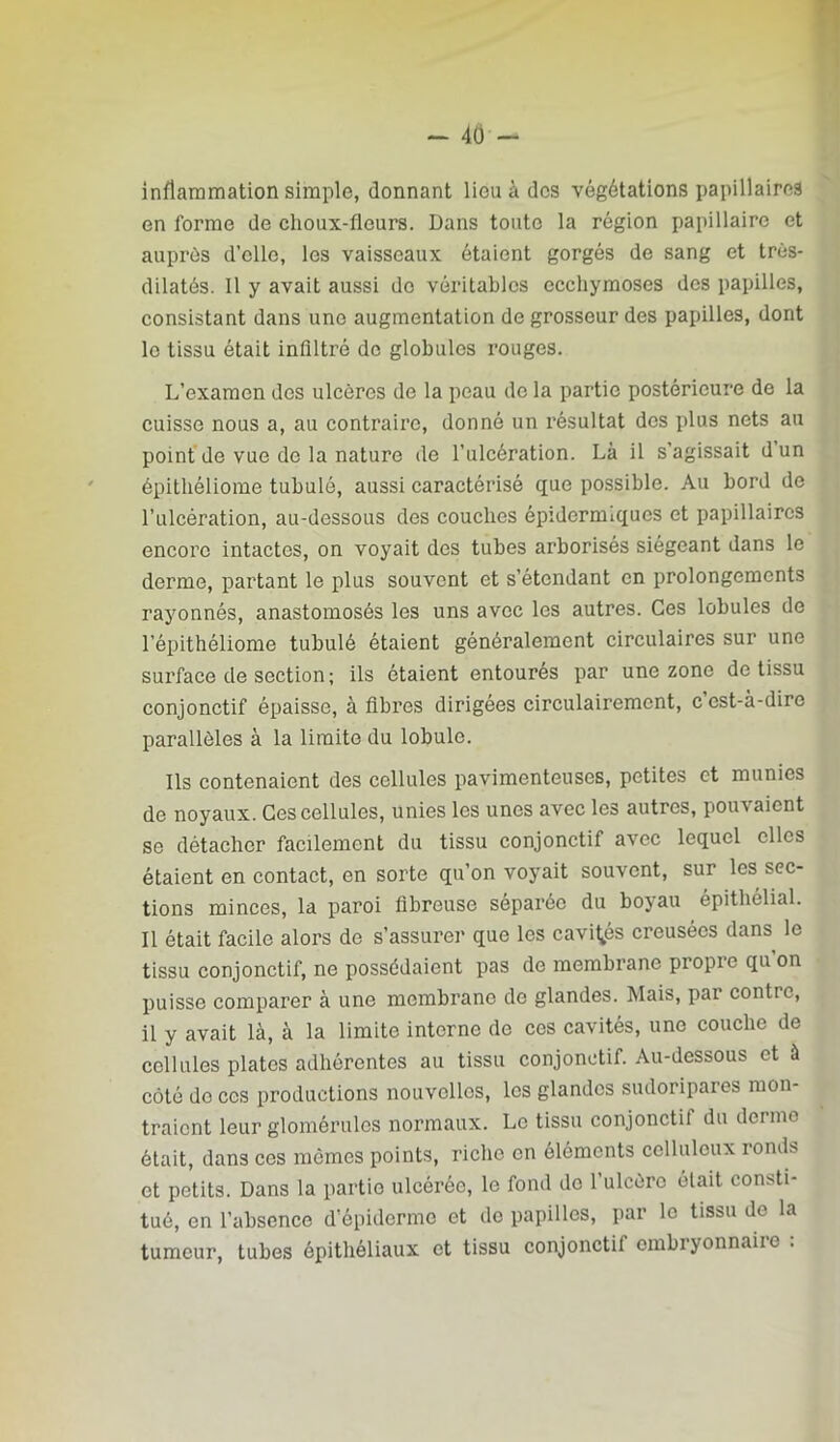 inflammation simple, donnant lieu à des végétations papillaires en forme de choux-fleurs. Dans toute la région papillaire et auprès d’elle, les vaisseaux étaient gorgés de sang et très- dilatés. Il y avait aussi do véritables ecchymoses des papilles, consistant dans une augmentation de grosseur des papilles, dont le tissu était infiltré de globules rouges. L’examen des ulcères de la peau de la partie postérieure de la cuisse nous a, au contraire, donné un résultat dos plus nets au point de vue de la nature de l’ulcération. Là il s’agissait d un épithéliorae tubulé, aussi caractérisé que possible. Au bord de l’ulcération, au-dessous des couches épidermiques et papillaires encore intactes, on voyait des tubes arborisés siégeant dans le derme, partant le plus souvent et s’étendant on prolongements rayonnés, anastomosés les uns avec les autres. Ces lobules de l’épithéliome tubulé étaient généralement circulaires sur une surface de section ; ils étaient entourés par une zone de tissu conjonctif épaisse, à fibres dirigées circulairement, cest-à-dire parallèles à la limite du lobule. Ils contenaient des cellules pavimenteuses, petites et munies de noyaux. Ces cellules, unies les unes avec les autres, pjouvaient se détacher facilement du tissu conjonctif avec lequel elles étaient en contact, en sorte qu’on voyait souvent, sur les sec- tions minces, la paroi fibreuse séparée du boyau épithélial. Il était facile alors de s’assurer que les cavités creusées dans le tissu conjonctif, ne possédaient pas de membrane propre qu on puisse comparer à une membrane de glandes. Mais, par contre, il y avait là, à la limite interne de ces cavités, une couche de cellules plates adhérentes au tissu conjonctif. Au-dessous et à côté de ces productions nouvelles, les glandes sudoripares mon- traient leur glomérulos normaux. Le tissu conjonctif du derme était, dans ces mêmes points, riche en éléments celluleux ronds et petits. Dans la partie ulcérée, le fond do l’ulcère était consti- tué, en l’absence d’épiderme et de papilles, par le tissu do la tumeur, tubes épithéliaux et tissu conjonctif embryonnaire :