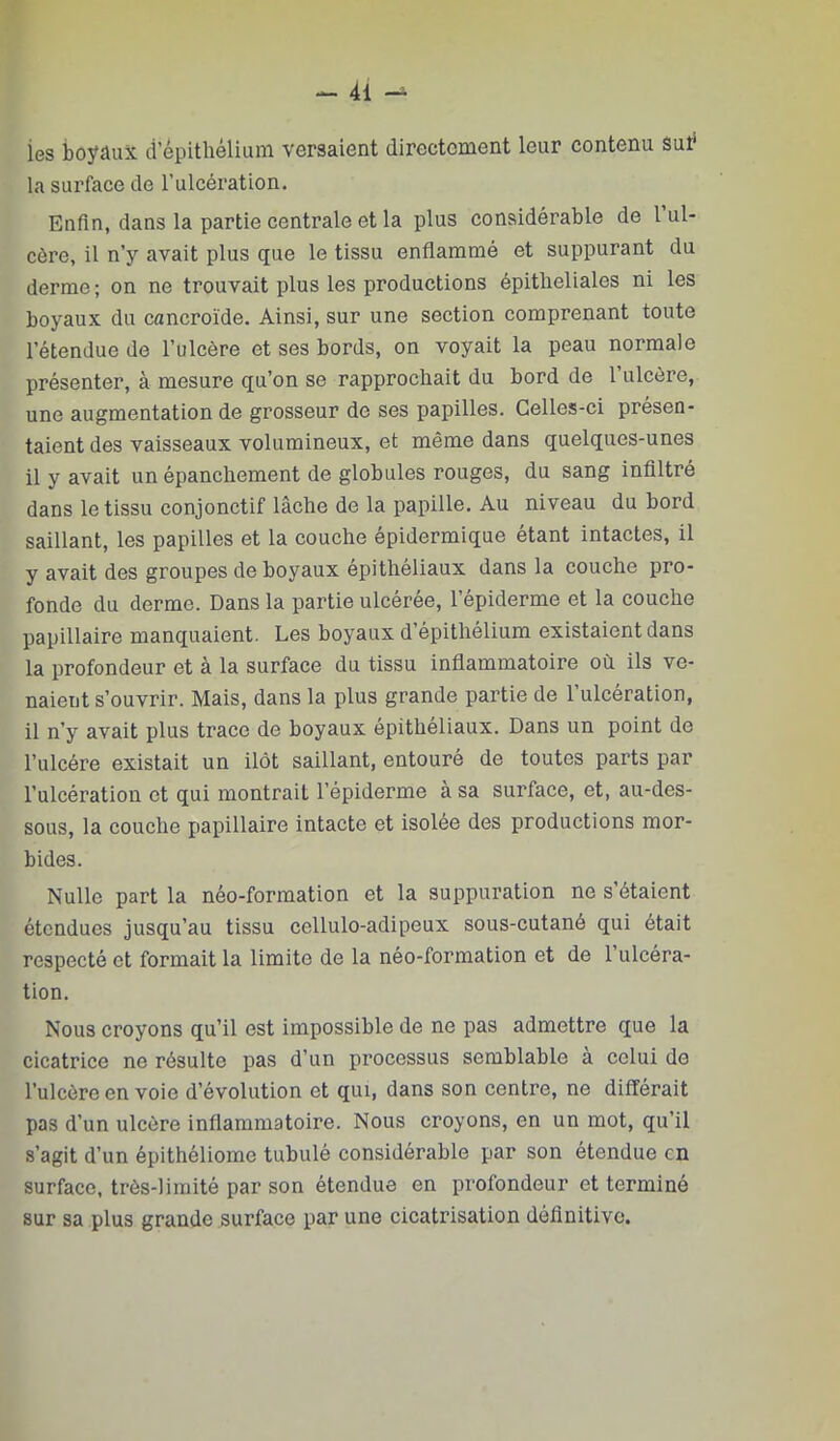 ies boyüuX d’épithélium versaient directement leur contenu Sut* la surface de l’ulcération. Enfin, dans la partie centrale et la plus considérable de 1 ul- cère, il n’y avait plus que le tissu enflammé et suppurant du derme; on ne trouvait plus les productions épitheliales ni les boyaux du cancroïde. Ainsi, sur une section comprenant toute l’étendue de l’ulcère et ses bords, on voyait la peau normale présenter, à mesure qu’on se rapprochait du bord de l’ulcère, une augmentation de grosseur de ses papilles. Celles-ci présen- taient des vaisseaux volumineux, et même dans quelques-unes il y avait un épanchement de globules rouges, du sang infiltré dans le tissu conjonctif lâche de la papille. Au niveau du bord saillant, les papilles et la couche épidermique étant intactes, il y avait des groupes de boyaux épithéliaux dans la couche pro- fonde du derme. Dans la partie ulcérée, l’épiderme et la couche papillaire manquaient. Les boyaux d’épithélium existaient dans la profondeur et à la surface du tissu inflammatoire où ils ve- naient s’ouvrir. Mais, dans la plus grande partie de 1 ulcération, il n’y avait plus trace de boyaux épithéliaux. Dans un point de l’ulcére existait un ilôt saillant, entouré de toutes parts par l’ulcération et qui montrait l’épiderme à sa surface, et, au-des- sous, la couche papillaire intacte et isolée des productions mor- bides. Nulle part la néo-formation et la suppuration ne s’étaient étendues jusqu’au tissu cellulo-adipeux sous-cutané qui était respecté et formait la limite de la néo-formation et de l’ulcéra- tion. Nous croyons qu’il est impossible de ne pas admettre que la cicatrice ne résulte pas d’un processus semblable a celui de l’ulcère en voie d’évolution et qui, dans son centre, ne différait pas d’un ulcère inflammatoire. Nous croyons, en un mot, qu’il s’agit d’un épithéliome tubulé considérable par son étendue en surface, très-limité par son étendue en profondeur et terminé sur sa plus grande surface par une cicatrisation définitive.