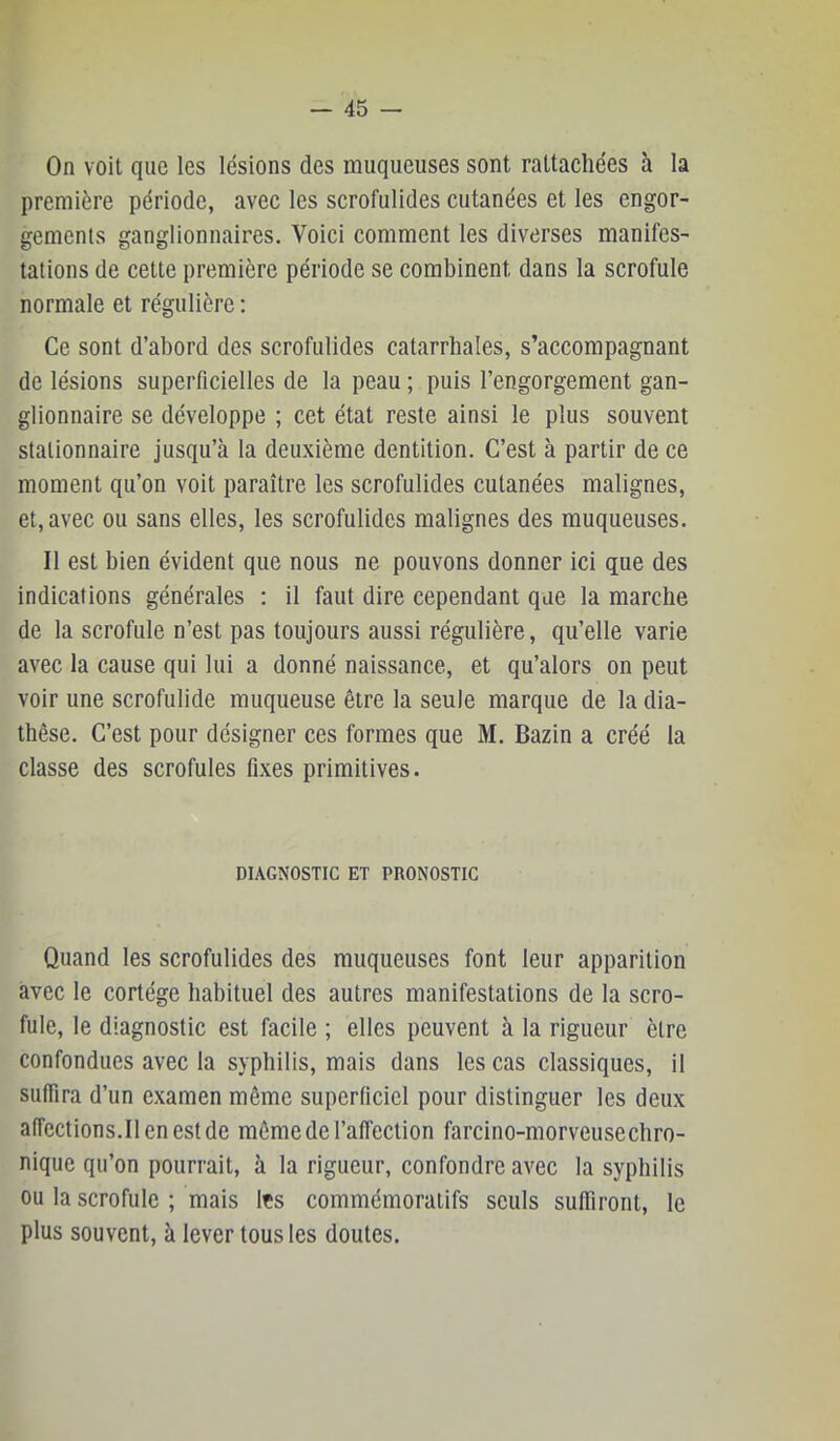 On voit que les lésions des muqueuses sont rattachées à la première période, avec les scrofulides cutanées et les engor- gements ganglionnaires. Voici comment les diverses manifes- tations de cette première période se combinent dans la scrofule normale et régulière : Ce sont d’abord des scrofulides catarrhales, s’accompagnant de lésions superficielles de la peau ; puis l’engorgement gan- glionnaire se développe ; cet état reste ainsi le plus souvent stationnaire jusqu’à la deuxième dentition. C’est à partir de ce moment qu’on voit paraître les scrofulides cutanées malignes, et, avec ou sans elles, les scrofulides malignes des muqueuses. Il est bien évident que nous ne pouvons donner ici que des indications générales : il faut dire cependant que la marche de la scrofule n’est pas toujours aussi régulière, qu’elle varie avec la cause qui lui a donné naissance, et qu’alors on peut voir une scrofulide muqueuse être la seule marque de la dia- thèse. C’est pour désigner ces formes que M. Bazin a créé la classe des scrofules fixes primitives. DIAGNOSTIC ET PRONOSTIC Quand les scrofulides des muqueuses font leur apparition avec le cortège habituel des autres manifestations de la scro- fule, le diagnostic est facile ; elles peuvent à la rigueur être confondues avec la syphilis, mais dans les cas classiques, il suffira d’un examen même superficiel pour distinguer les deux afîcctions.Ilenestde même de l’affection farcino-morveusechro- nique qu’on pourrait, à la rigueur, confondre avec la syphilis ou la scrofule ; mais Ifs commémoratifs seuls suffiront, le plus souvent, à lever tous les doutes.