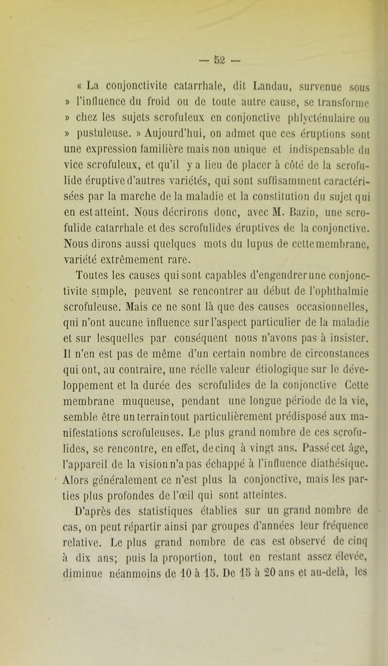 . n « — 52 — « La conjonctivite catarrhale, dit Landau, survenue sous » l’inlluence du froid ou de toute autre cause, se transforme » chez les sujets scrofuleux en conjonctive phlycténulaire ou » pustuleuse. » Aujourd’hui, on admet que ces éruptions sont une expression familière mais non unique et indispensable du vice scrofuleux, et qu’il y a lieu de placer à côté de la scrofu- lide éruptive d’autres variétés, qui sont suflisammcnt caractéri- sées par la marche de la maladie et la constitution du sujet qui en est atteint. Nous décrirons donc, avec M. Bazin, une scro- fulide catarrhale et des scrofulides éruptives de la conjonctive. Nous dirons aussi quelques mots du lupus de cettememhrane, variété extrêmement rare. Toutes les causes qui sont capables d’engendrer une conjonc- tivite simple, peuvent se rencontrer au début de l’ophthalmie scrofuleuse. Mais ce ne sont là que des causes occasionnelles, qui n’ont aucune influence sur l’aspect particulier de la maladie et sur lesquelles par conséquent nous n’avons pas à insister. Il n’en est pas de même d’un certain nombre de circonstances qui ont, au contraire, une réelle valeur étiologique sur le déve- loppement et la durée des scrofulides de la conjonctive Cette membrane muqueuse, pendant une longue période de la vie, semble être un terrain tout particulièrement prédisposé aux ma- nifestations scrofuleuses. Le plus grand nombre de ces scrofu- lides, se rencontre, en effet, de cinq à vingt ans. Passé cet âge, l’appareil de la vision n’a pas échappé à l’influence diatbésique. ' Alors généralement ce n’est plus la conjonctive, mais les par- ties plus profondes de l’œil qui sont atteintes. D’après des statistiques établies sur un grand nombre de cas, on peut répartir ainsi par groupes d’années leur fréquence relative. Le plus grand nombre de cas est observé de cinq à dix ans; puis la proportion, tout en restant assez élevée, diminue néanmoins de 10 à lo. De 15 à 20 ans et au-delà, les