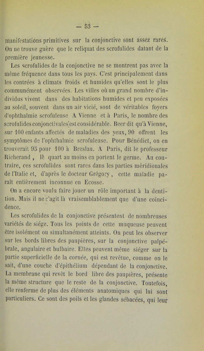 manifestations primitives sur la conjonctive sont assez rares. On ne trouve guère que le reliquat des scrofulides datant de la première jeunesse. Les scrofulides de la conjonctive ne se montrent pas avec 1a même fréquence dans tous les pays. C’est principalement dans les contrées à climats froids et humides qu’elles sont le plus communément observées. Les villes où un grand nombre d’in- dividus vivent dans des habitations humides et peu exposées au soleil, souvent dans un air vicié, sont de véritables foyers d’ophthalmie scrofuleuse A Vienne et à Paris, le nombre des scrofulides conjonctivales’est considérable. Beer dit qu’à Vienne, sur 100 enfants affectés de maladies des yeux, 90 otfrent les symptômes de l’ophtlialmie scrofuleuse. Pour Bénédict, on en trouverait 93 pour 100 à Breslau. A Paris, dit le professeur Bicherand , 16 quart au moins en portent le germe. Au cou- traire, ces scrofulides sont rares dans les parties méridionales de l’Italie et, d’après le docteur Grégory , cette maladie pa- raît entièrement inconnue en Ecosse. On a encore voulu faire jouer un rôle important à la denti- tion. Mais il ne s’agit là vraisemblablement que d’une coïnci- dence. Les scrofulides de la conjonctive présentent de nombreuses variétés de siège. Tous les points de cette muqueuse peuvent être isolément ou simultanément atteints. On peut les observer sur les bords lil)res des paupières, sur la conjonctive palpé- brale, angulaire et bulbaire. Elles peuvent même siéger sur la partie superficielle de la cornée, qui est revêtue, comme on le sait, d’une couche d’épithélium dépendant de la conjonctive. La membrane qui revêt le bord libre des paupières, présente la môme structure que le reste de la conjonctive. Toutefois, elle renferme de plus des éléments anatomiques qui lui sont particuliers. Ce sont des poils et les glandes sébacées, qui leur