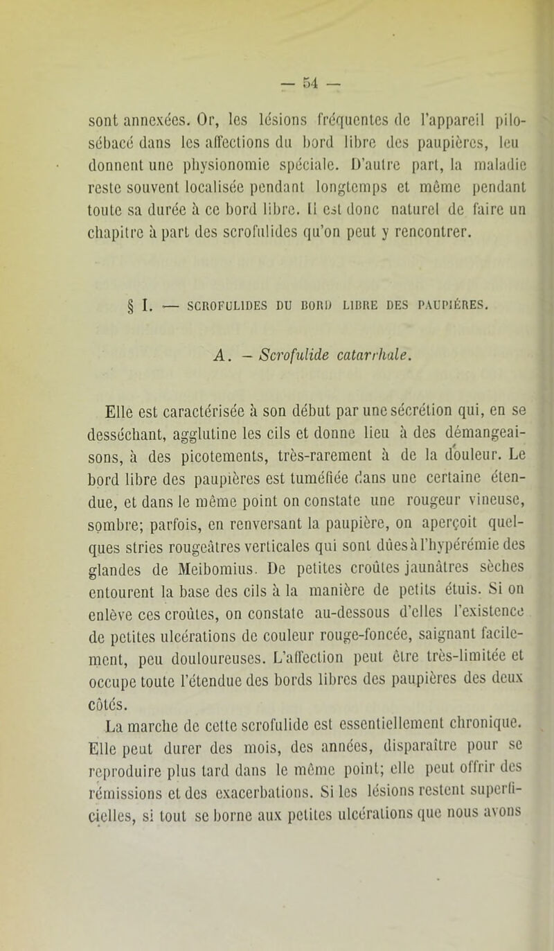 sont annexées. Or, les lésions fréquentes de l’appareil i)ilo- sébacé dans les alfections du bord libre des paupières, leu donnent une physionomie spéciale. D’autre part, la maladie reste souvent localisée pendant longtemps et môme pendant toute sa durée à ce bord libre. 11 est donc naturel de faire un chapitre à part des scrofidides qu’on peut y rencontrer. § I. — SCROFULIDES DU BORD LIBRE DES PAUPIÈRES. A. — Scrofulide catarrhale. Elle est caractérisée à son début par une sécrétion qui, en se desséchant, agglutine les cils et donne lieu à des démangeai- sons, à des picotements, très-rarement à de la douleur. Le bord libre des paupières est tuméfiée dans une certaine éten- due, et dans le même point on constate une rougeur vineuse, sombre; parfois, en renversant la paupière, on aperçoit quel- ques stries rougeâtres verticales qui sont diieshl’hypérémie des glandes de Meibomiiis. De petites croûtes jaunâtres sèches entourent la base des cils à la manière de petits étuis. Si on enlève ces croûtes, on constate au-dessous d’elles l’existence de petites ulcérations de couleur rouge-foncée, saignant facile- ment, peu douloureuses. L’alfeclion peut cire très-limitée et occupe toute l’étendue des bords libres des paupières des deux côtés. La marche de cette scrofulide est essentiellement chronique. Elle peut durer des mois, des années, disparaître pour se reproduire plus lard dans le môme point; elle peut offrir des rémissions et des exacerbations. Si les lésions restent supcrli- cielles, si tout se borne aux petites ulcérations que nous avons