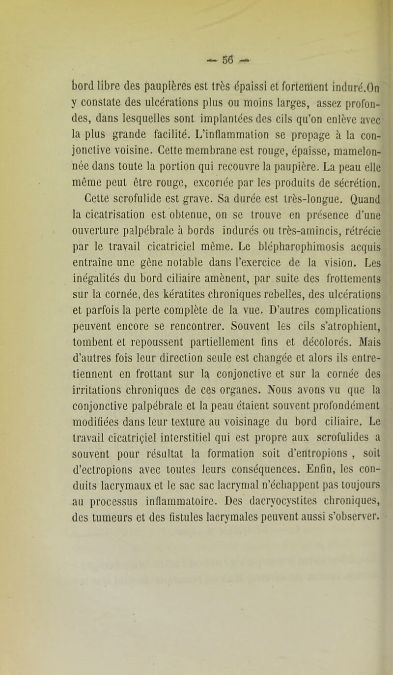 bord libre des paupières est très épaissi et fortement induré.On y constate des ulcérations plus ou moins larges, assez profon- des, dans lesquelles sont implantées des cils qu’on enlève avec la plus grande facilité. L’inHammalion se propage à la con- jonctive voisine. Cette membrane est rouge, épaisse, mamelon- née dans toute la portion qui recouvre la paupière. La peau elle même peut être rouge, excoriée par les produits de sécrétion. Cette scrofulide est grave. Sa durée est très-longue. Quand la cicatrisation est obtenue, on se trouve en présence d’une ouverture palpébrale à bords indurés ou très-amincis, rétrécie par le travail cicatriciel même. Le blépliarophimosis acquis entraîne une gêne notable dans l’exercice de la vision. Les inégalités du bord ciliaire amènent, par suite des frottements sur la cornée, des kératites chroniques rebelles, des ulcérations et parfois la perte complète de la vue. D’autres complications peuvent encore se rencontrer. Souvent les cils s’atrophient, tombent et repoussent partiellement fins et décolorés. Mais d’autres fois leur direction seule est changée et alors ils entre- tiennent en frottant sur la conjonctive et sur la cornée des irritations chroniques de ces organes. Nous avons vu que la conjonctive palpébrale et la peau étaient souvent profondément modifiées dans leur texture au voisinage du bord ciliaire. Le travail cicatriçiel interstitiel qui est propre aux scrofulides a souvent pour résultat la formation soit d’entropions , soit d’ectropions avec toutes leurs conséquences. Enfin, les con- duits lacrymaux et le sac sac lacrymal n’échappent pas toujours au processus inflammatoire. Des dacryocystites chroniques, des tumeurs et des fistules lacrymales peuvent aussi s’observer.