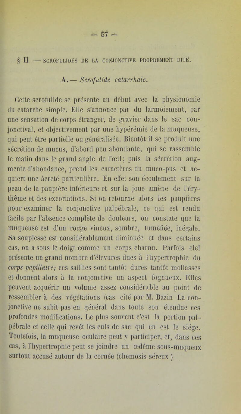 § II — SCROFULIDES DE LA CONJONCTIVE PROPREMENT DITE. A.— Scrofulide catarrhale. Cette scrofulide se présente au début avec la physionomie du catarrhe simple. Elle s’annonce par du larmoiement, par une sensation de corps étranger, de gravier dans le sac con- jonctival, et objectivement par une hypérémie de la muqueuse, qui peut être partielle ou généralisée. Bientôt il se produit une sécrétion de mucus, d’abord peu abondante, qui se rassemble le matin dans te grand angle de l’œil; puis la sécrétion aug- mente d’abondance, prend les caractères du muco-pus et ac- quiert une âcreté particulière. En elfet son écoulement sur la peau de la paupière inférieure et sur la joue amène de l’éry- thême et des e.vcoriations. Si on retourne alors les paupières pour examiner la conjonctive palpébrale, ce qui est rendu facile par l’absence complète de douleurs, on constate que la muqueuse est d’un rouge vineux, sombre, tuméfiée, inégale. Sa souplesse est considérablement diminuée et dans certains cas, on a sous le doigt comme un corps charnu. Parfois elel présente un grand nombre d’élevures dues à l’hypertrophie du corps papillaire; ces saillies sont tanlôt dures tantôt mollasses et donnent alors à la conjonctive un aspect fognueux. Elles peuvent acquérir un volume assez considérable au point de ressembler à des végétations (cas cité par M. Bazin La con- jonctive ne subit pas en général dans toute son étendue ces profondes modifications. Le plus souvent c’est la portion pal- pébrale et celle qui revêt les culs de sac qui en est le siège. Toutefois, la muqueuse oculaire peut y participer, et, dans ces cas, à l’hypertrophie peut se joindre un œdème sous-muqueux surtout accusé autour de la cornée (cliemosis séreux )