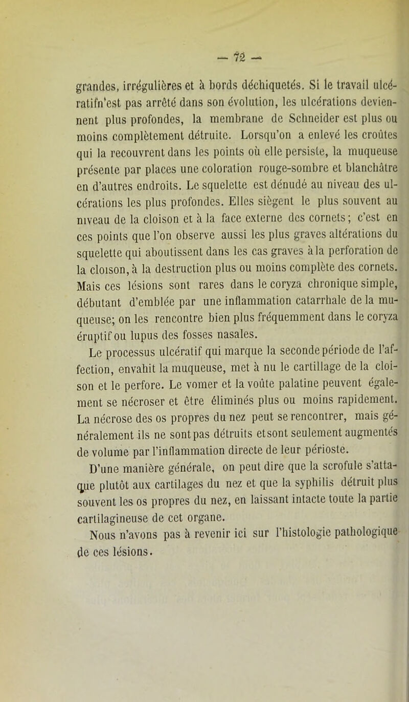 grandes, irrégulières et à bords déchiquetés. Si le travail ulcé- ratifn'est pas arrêté dans son évolution, les ulcérations devien- nent plus profondes, la membrane de Schneider est plus ou moins complètement détruite. Lorsqu’on a enlevé les croûtes qui la recouvrent dans les points où elle persiste, la muqueuse présente par places une coloration rouge-sornbre et blanchâtre en d’autres endroits. Le squelette est dénudé au niveau des ul- cérations les plus profondes. Elles siègent le plus souvent au niveau de la cloison et à la face e.xterne des cornets ; c’est en ces points que l’on observe aussi les plus graves altérations du squelette qui aboutissent dans les cas graves à la perforation de la cloison, à la destruction plus ou moins complète des cornets. Mais ces lésions sont rares dans le coryza chronique simple, débutant d’emblée par une inflammation catarrhale de la mu- queuse; on les rencontre bien plus fréquemment dans le coryza éruptif ou lupus des fosses nasales. Le processus ulcératif qui marque la seconde période de l’af- fection, envahit la muqueuse, met à nu le cartillage de la cloi- son et le perfore. Le vomer et la voûte palatine peuvent égale- ment se nécroser et être éliminés plus ou moins rapidement. La nécrose des os propres du nez peut se rencontrer, mais gé- néralement ils ne sont pas détruits etsont seulement augmentés de volume par l’inflammation directe de leur périoste. D’une manière générale, on peut dire que la scrofule s’atta- (^ue plutôt aux cartilages du nez et que la syphilis détruit plus souvent les os propres du nez, en laissant intacte toute la partie cartilagineuse de cet organe. Nous n’avons pas à revenir ici sur l’histologie pathologique de ces lésions.