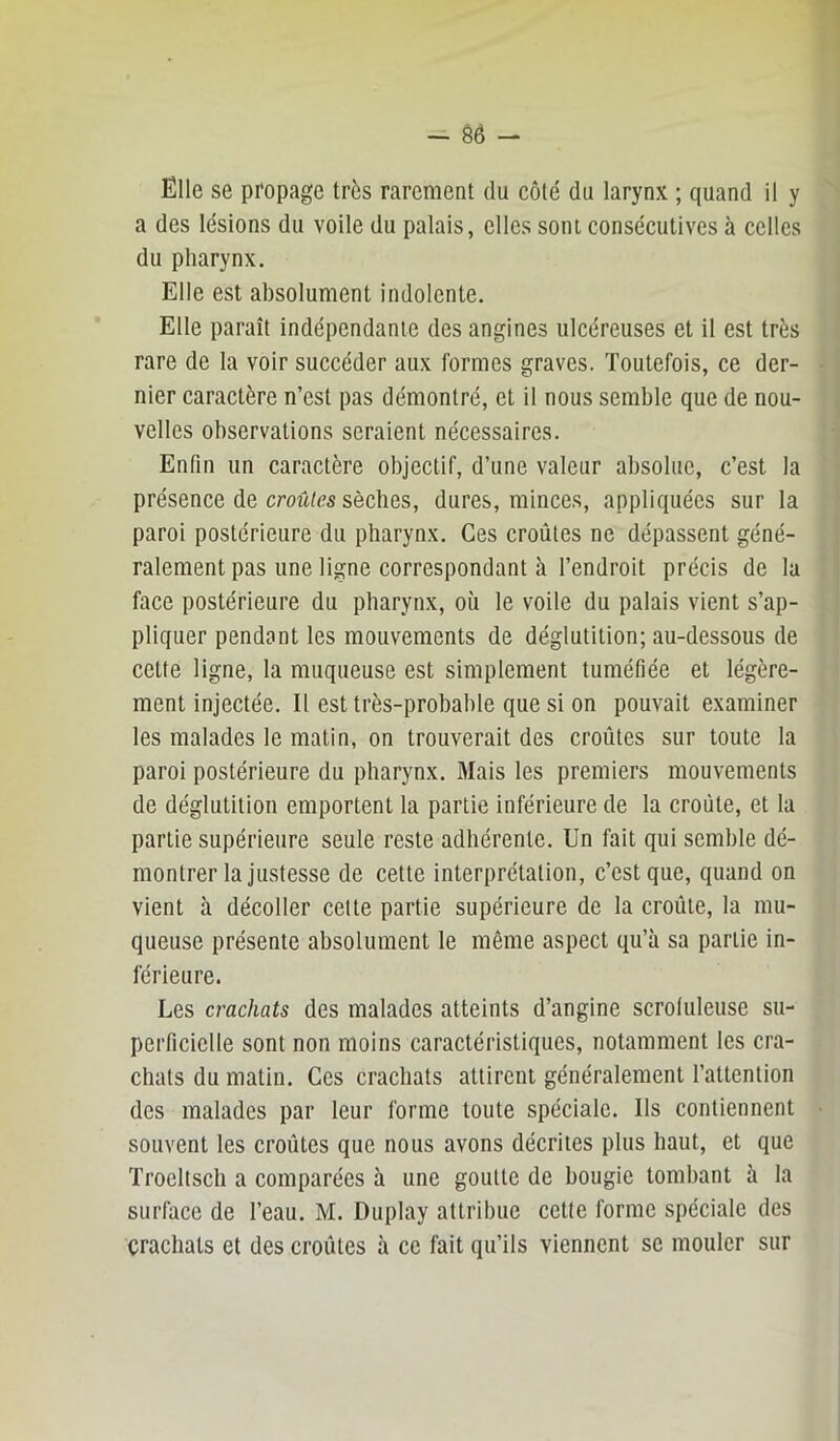 - Ô6 - Elle se propage très rarement du côté du larynx ; quand il y a des lésions du voile du palais, elles sont consécutives à celles du pharynx. Elle est absolument indolente. Elle paraît indépendante des angines ulcéreuses et il est très rare de la voir succéder aux formes graves. Toutefois, ce der- nier caractère n’est pas démontré, et il nous semble que de nou- velles observations seraient nécessaires. Enfin un caractère objectif, d’une valeur absolue, c’est la présence de croM/cs sèches, dures, minces, appliquées sur la paroi postérieure du pharynx. Ces croûtes ne dépassent géné- ralement pas une ligne correspondant à l’endroit précis de la face postérieure du pharynx, où le voile du palais vient s’ap- pliquer pendant les mouvements de déglutition; au-dessous de cette ligne, la muqueuse est simplement tuméfiée et légère- ment injectée. Il est très-probable que si on pouvait examiner les malades le matin, on trouverait des croûtes sur toute la paroi postérieure du pharynx. Mais les premiers mouvements de déglutition emportent la partie inférieure de la croûte, et la partie supérieure seule reste adhérente. Un fait qui semble dé- montrer la justesse de cette interprétation, c’est que, quand on vient à décoller cette partie supérieure de la croûte, la mu- queuse présente absolument le même aspect qu’à sa partie in- férieure. Les crachats des malades atteints d’angine scroluleuse su- perficielle sont non moins caractéristiques, notamment les cra- chats du matin. Ces crachats attirent généralement l’attention des malades par leur forme toute spéciale. Ils contiennent souvent les croûtes que nous avons décrites plus haut, et que Trocltsch a comparées à une goutte de bougie tombant à la surface de l’eau. M. Duplay attribue cette forme spéciale des crachats et des croûtes à ce fait qu’ils viennent se mouler sur