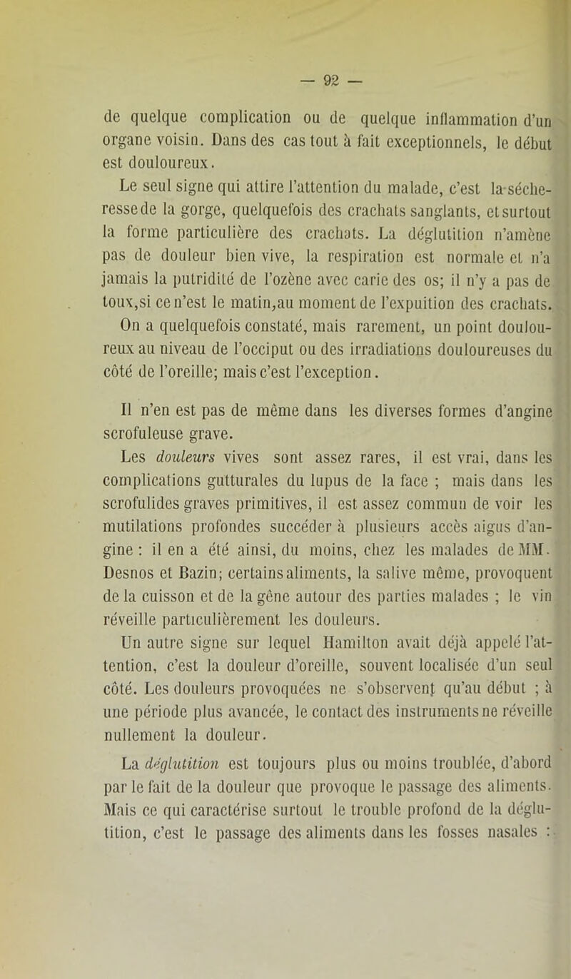 de quelque complication ou de quelque inllammation d’un organe voisin. Dans des cas tout à fait exceptionnels, le début est douloureux. Le seul signe qui attire l’attention du malade, c’est la-séclie- ressede la gorge, quelquefois des crachats sanglants, etsurtout la forme particulière des crachats. La déglutilion n’amène pas de douleur bien vive, la respiration est normale et n’a jamais la putridité de l’ozène avec carie des os; il n’y a pas de toux,si ce n’est le matin,au moment de l’expuition des crachats. On a quelquefois constaté, mais rarement, un point doulou- reux au niveau de l’occiput ou des irradiations douloureuses du côté de l’oreille; mais c’est l’exception. Il n’en est pas de même dans les diverses formes d’angine scrofuleuse grave. Les douleurs vives sont assez rares, il est vrai, dans les complications gutturales du lupus de la face ; mais dans les scrofulides graves primitives, il est assez commun de voir les mutilations profondes succéder à plusieurs accès aigus d’an- gine : il en a été ainsi, du moins, chez les malades deM.M. Desnos et Bazin; certains aliments, la salive même, provoquent de la cuisson et de la gêne autour des parties malades ; le vin réveille particulièrement les douleurs. Un autre signe sur lequel Hamilton avait déjà appelé l’at- tention, c’est la douleur d’oreille, souvent localisée d’un seul côté. Les douleurs provoquées ne s’observent qu’au début ; à une période plus avancée, le contact des instruments ne réveille nullement la douleur. La déglutition est toujours plus ou moins troublée, d’abord par le fait de la douleur que provoque le passage des aliments. 3Iais ce qui caractérise surtout le trouble profond de la déglu- tition, c’est le passage des aliments dans les fosses nasales :