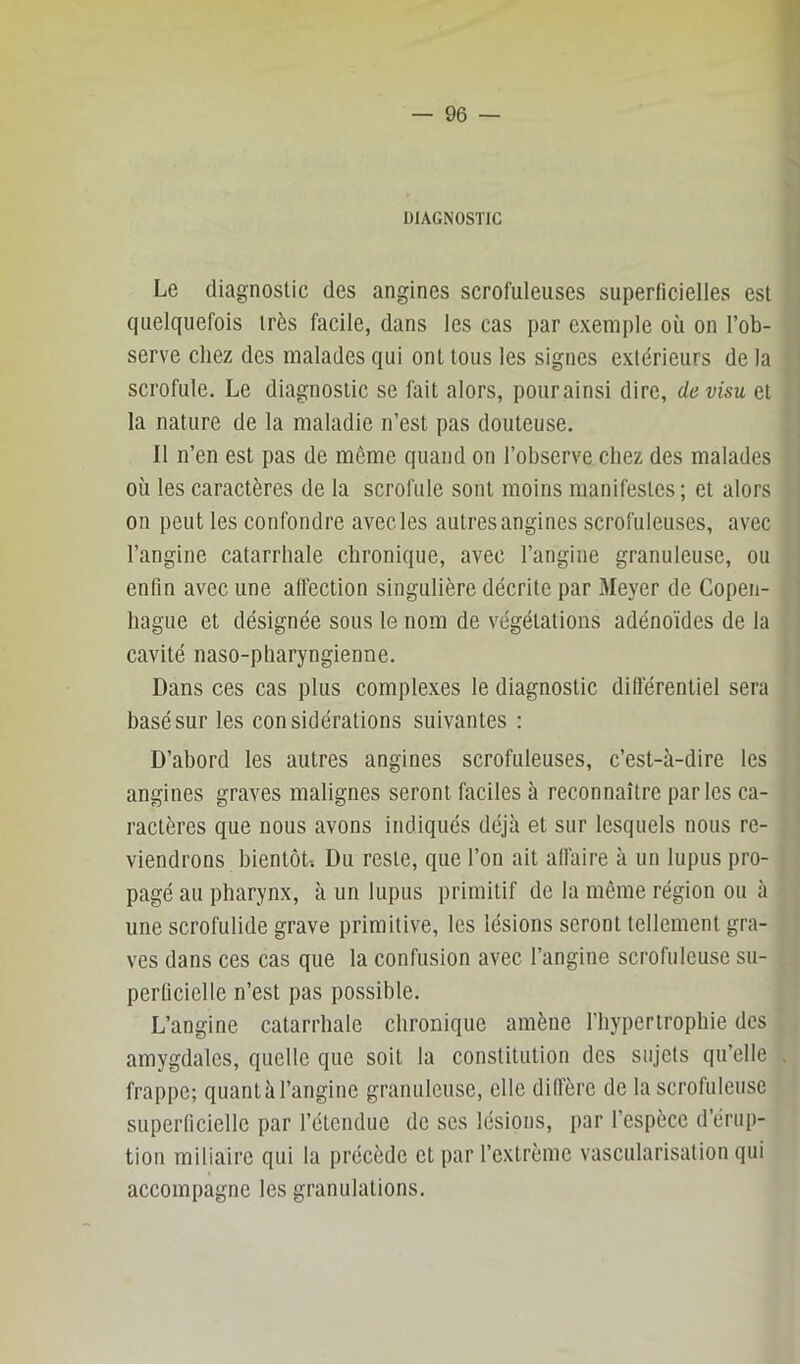 DIAGNOSTIC Le diagnostic des angines scrofuleuses superficielles est quelquefois très facile, dans les cas par exemple où on l’ob- serve chez des malades qui ont tous les signes extérieurs de la scrofule. Le diagnostic se fait alors, pour ainsi dire, de visu et la nature de la maladie n’est pas douteuse. Il n’en est pas de meme quand on l’observe chez des malades où les caractères de la scrofule sont moins manifestes; et alors on peut les confondre avec les autres angines scrofuleuses, avec l’angine catarrhale chronique, avec l’angine granuleuse, ou enfin avec une alFection singulière décrite par Meyer de Copen- hague et désignée sous le nom de végétations adénoïdes de la cavité naso-pharyngienne. Dans ces cas plus complexes le diagnostic différentiel sera basé sur les considérations suivantes : D’abord les autres angines scrofuleuses, c’est-à-dire les angines graves malignes seront faciles à reconnaître parles ca- ractères que nous avons indiqués déjà et sur lesquels nous re- viendrons bientôt-. Du reste, que l’on ait affaire à un lupus pro- pagé au pharynx, à un lupus primitif de la même région ou à une scrofulide grave primitive, les lésions seront tellement gra- ves dans ces cas que la confusion avec l’angine scrofuleuse su- perficielle n’est pas possible. L’angine catarrhale chronique amène l’hypertrophie des amygdales, quelle que soit la constitution des sujets qu’elle frappe; quant à l’angine granuleuse, elle diffère de la scrofuleuse superficielle par l’étendue de scs lésions, par l’espèce d’érup- tion miliaire qui la précède et par l’extrême vascularisation qui accompagne les granulations.