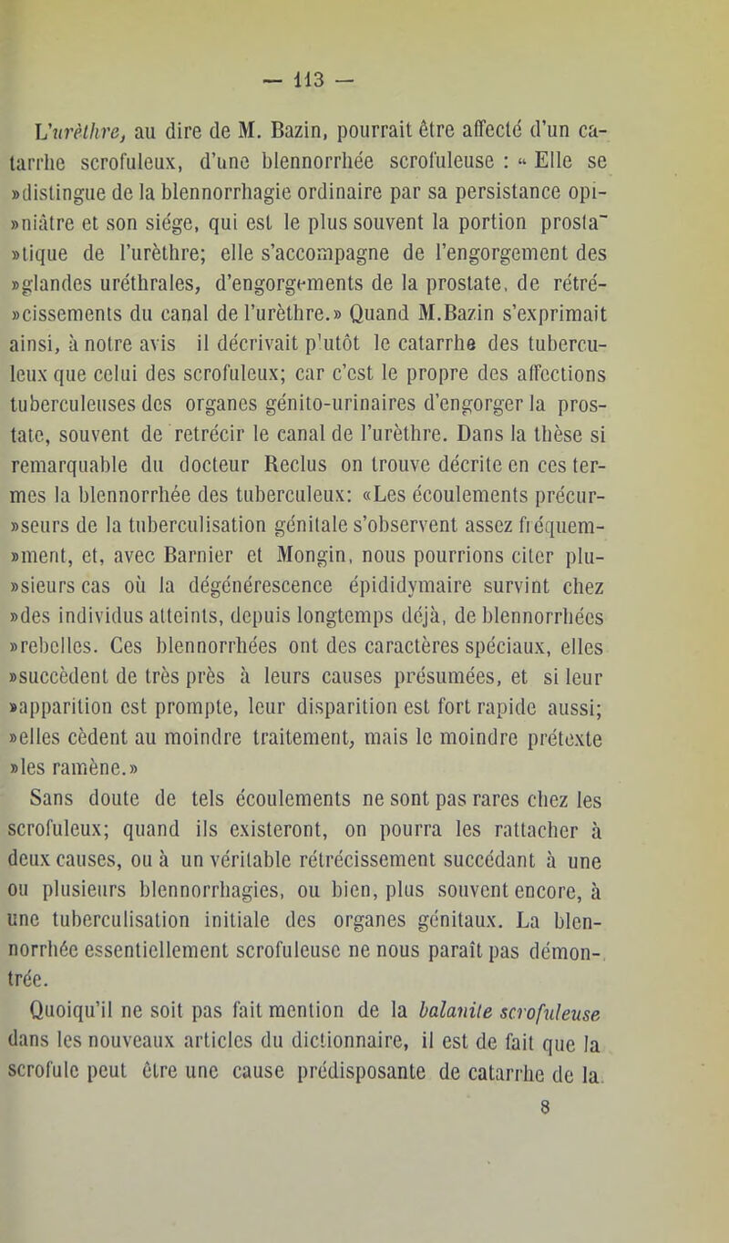 Vtirèihrej au dire de M. Bazin, pourrait être affecté d’un ca- tarrhe scrofuleux, d’une blennorriiée scrofuleuse : « Elle se «distingue de la blennorrhagie ordinaire par sa persistance opi- «niâtre et son siège, qui est le plus souvent la portion prosta «tique de l’iirèthre; elle s’accompagne de l’engorgement des «glandes uréthrales, d’engorgements de la prostate, de rétré- «cissemenis du canal de l’urèthre.« Quand M.Bazin s’exprimait ainsi, à notre avis il décrivait p’utôt le catarrhe des tubercu- leux que celui des scrofuleux; car c’est le propre des affections tuberculeuses des organes génito-urinaires d’engorger la pros- tate, souvent de rétrécir le canal de l’iirèthre. Dans la thèse si remarquable du docteur Reclus on trouve décrite en ces ter- mes la blennorriiée des tuberculeux: «Les écoulements préciir- «seurs de la tuberculisation génitale s’observent assez fiéquem- «ment, et, avec Barnier et Mongin, nous pourrions citer plu- «sieurs cas où la dégénérescence épididymaire survint chez «des individus atteints, depuis longtemps déjà, de blennorrhécs «rebelles. Ces blennorrhées ont des caractères spéciaux, elles «succèdent de très près à leurs causes présumées, et si leur «apparition est prompte, leur disparition est fort rapide aussi; «elles cèdent au moindre traitement, mais le moindre prétexte «les ramène.» Sans doute de tels écoulements ne sont pas rares chez les scrofuleux; quand ils existeront, on pourra les rattacher à deux causes, ou à un véritable rétrécissement succédant à une ou plusieurs blennorrhagies, ou bien, plus souvent encore, à une tuberculisation initiale des organes génitaux. La blen- norrhée essentiellement scrofuleuse ne nous paraît pas démon- trée. Quoiqu’il ne soit pas fait mention de la balanite scrofuleuse dans les nouveaux articles du dictionnaire, il est de fait que la scrofule peut être une cause prédisposante de catarrhe de la. 8
