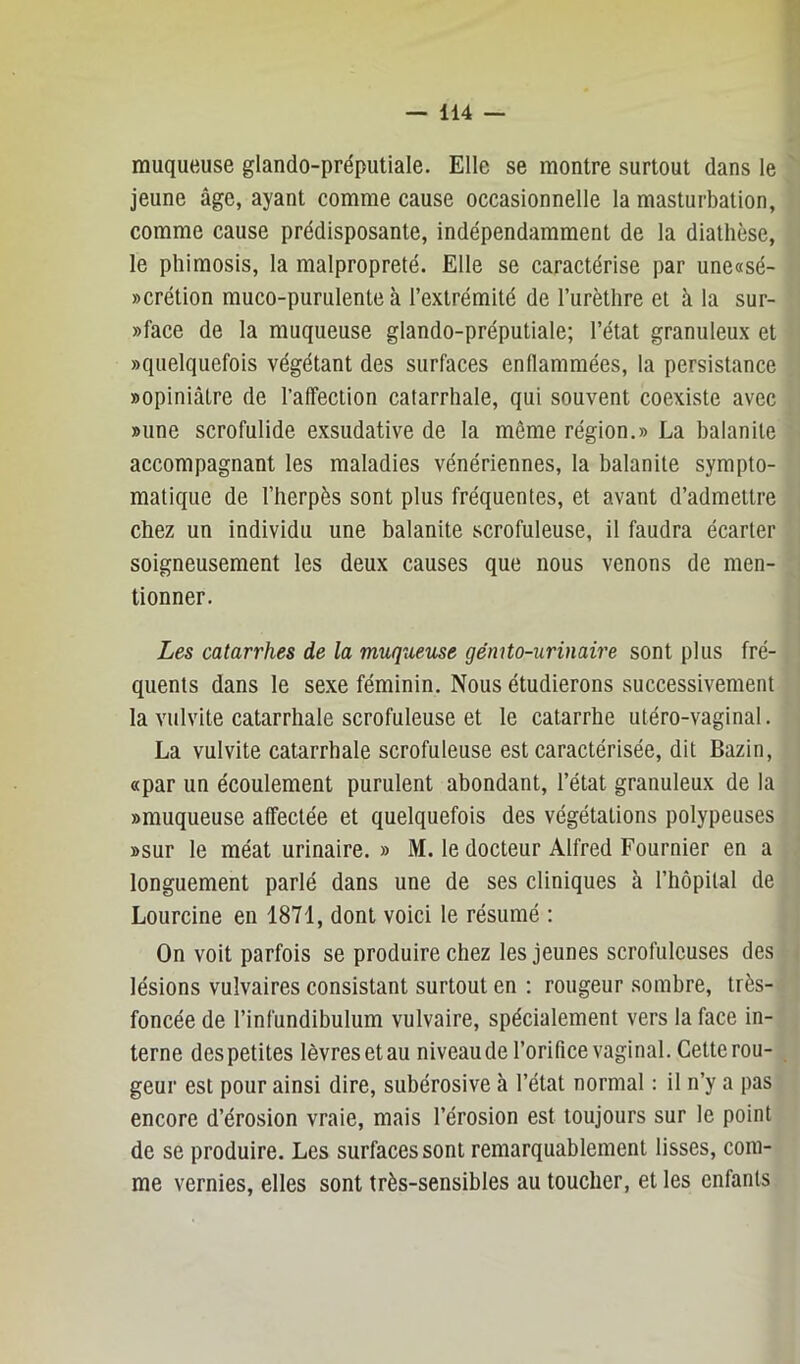 muqueuse glando-préputiale. Elle se montre surtout dans le jeune âge, ayant comme cause occasionnelle la masturbation, comme cause prédisposante, indépendamment de la diathèse, le phimosis, la malpropreté. Elle se caractérise par une«sé- »crétion muco-puriilente à l’extrémité de l’urèthre et à la sur- »face de la muqueuse glando-préputiale; l’état granuleux et «quelquefois végétant des surfaces enflammées, la persistance «opiniâtre de l’affection catarrhale, qui souvent coexiste avec «une scrofulide exsudative de la môme région.» La balanite accompagnant les maladies vénériennes, la balanite sympto- matique de l’herpès sont plus fréquentes, et avant d’admettre chez un individu une balanite scrofuleuse, il faudra écarter soigneusement les deux causes que nous venons de men- tionner. Les catarrhes de la muqueuse génito-urinaire sont plus fré- quents dans le sexe féminin. Nous étudierons successivement la vulvite catarrhale scrofuleuse et le catarrhe utéro-vaginal. La vulvite catarrhale scrofuleuse est caractérisée, dit Bazin, «par un écoulement purulent abondant, l’état granuleux de la «muqueuse affectée et quelquefois des végétations polypeuses «sur le méat urinaire. » M. le docteur Alfred Fournier en a longuement parlé dans une de ses cliniques à l’hôpital de Lourcine en 1871, dont voici le résumé ; On voit parfois se produire chez les jeunes scrofuleuses des lésions vulvaires consistant surtout en : rougeur sombre, très- foncée de l’infundibulum vulvaire, spécialement vers la face in- terne des petites lèvres et au niveau de l’orifice vaginal. Cette rou- geur est pour ainsi dire, subérosive à l’état normal : il n’y a pas encore d’érosion vraie, mais l’érosion est toujours sur le point de se produire. Les surfaces sont remarquablement lisses, com- me vernies, elles sont très-sensibles au toucher, et les enfants
