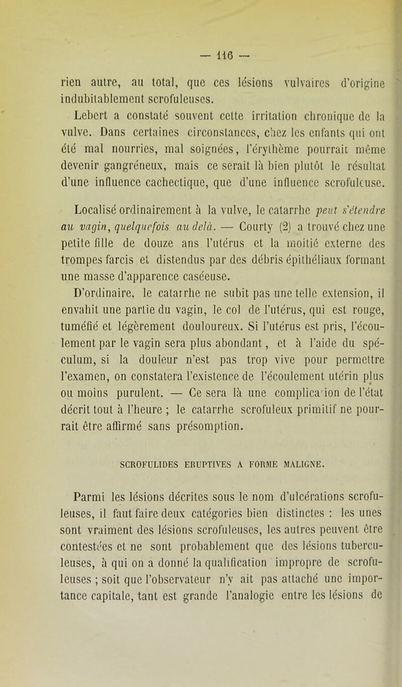 rien autre, au total, que ces lésions vulvaires d’origine indubitablement scrofuleuses. Lebert a constaté souvent celte irritation chronique de la vulve. Dans certaines circonstances, cîicz les enfants qui ont été mal nourries, mal soignées, l’éryilième pourrait même devenir gangréneux, mais ce serait là bien plutôt le résultat d’une influence cachectique, que d’une influence scrofuleuse. Localisé ordinairement à la vulve, le catarrhe peut s'étendre au vagin, quelquefois au delà. — Courty (2) a trouvé chez une petite fille de douze ans l’utérus et la moitié externe des trompes farcis et distendus par des débris épithéliaux formant une masse d’apparence caséeuse. D’ordinaire, le catarrhe ne subit pas une telle extension, il envahit une partie du vagin, le col de l’utérus, qui est rouge, tuméfié et légèrement douloureux. Si l’utérus est pris, l’écou- lement par le vagin sera plus abondant, et à l’aide du spé- culum, si la douleur n’est pas trop vive pour permettre l’examen, on constatera l’existence de l’écoulement utérin plus ou moins purulent. — Ce sera là une complica'ion de l’état décrit tout à l’heure ; le catarrhe scrofuleux primitif ne pour- rait être afiirmé sans présomption. SCROFULIDES ERUPTIVES A FORME MALIGNE. Parmi les lésions décrites sous le nom d’ulcérations scrofu- leuses, il faut fliire deux catégories bien distinctes : les unes sont vraiment des lésions scrofuleuses, les autres peuvent être contestées et ne sont probablement que des lésions tubercu- leuses, à qui on a donné la qualification impropre de scrofu- leuses ; soit que l’observateur n’y ait pas attaché une impor- tance capitale, tant est grande l’analogie entre les lésions de