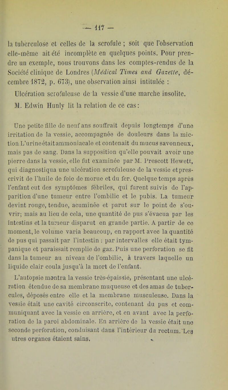 11? — la tuberculose et celles de la scrofule ; soit que l’observation elle-même ait été incomplète en quelques points. Pour pren- dre un exemple, nous trouvons dans les comptes-rendus de la Société clinique de Londres {Médical Times and Gazelle, dé- cembre 1872, p. 673), une observation ainsi intitulée ; Ulcération scrofuleuse de la vessie d’une marche insolite. M. Edwin Hunly lit la relation de ce cas : Une petite fille de neuf ans souffrait depuis longtemps d’une irritation de la vessie, accompagnée de douleurs dans la mic- tion L’urineétaitammoniacale et contenait du mucus savonneux, mais pas de sang. Dans la supposition qu’elle pouvait avoir une pierre dans la vessie, elle fut examinée par M. Prescott Hewett, qui diagnostiqua une ulcération scrofuleuse de la vessie et pres- crivit de l’huile de foie de morue et du fer. Quelque temps après l’enfant eut des symptômes fébriles, qui furent suivis de l’ap- parition d’une tumeur entre l’ombilic et le pubis. La tumeur devint rouge, tendue, acuminée et parut sur le point de s’ou- vrir; mais au lieu de cela, une quantité de pus s’évacua par les intestins et la tumeur disparut en grande partie. A partir de ce moment, le volume varia beaucoup, en rapport avec la quantité de pus qui passait par l’intestin : par intervalles elle était tym- panique et paraissait remplie de gaz. Puis une perforation se fit dans la tumeur au niveau de l’ombilic, à travers laquelle un liquide clair coula jusqu’à la mort de l’enfant. L’autopsie montra la vessie très-épaissie, présentant une ulcé- ration étendue do sa membrane muqueuse et des amas de tuber- cules, déposés entre elle et la membrane musculeuse. Dans la vessie était une cavité circonscrite, contenant du pus et com- muniquant avec la vessie en arrière, et en avant avec la perfo- ration do la paroi abdominale. En arrière de la vessie était une seconde perforation, conduisant dans l’intérieur du rectum. Les utres organes étaient sains. ..