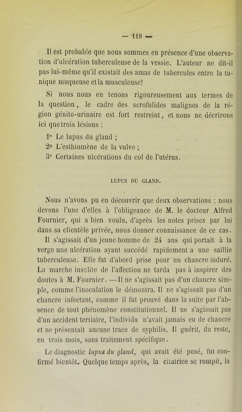 Il est probable que nous sommes en présence d’une observa- tion d’ulcération tuberculeuse de la vessie. L’auteur ne dit-il pas lui-même qu’il existait des amas de tubercules entre la tu- nique muqueuse et la musculeuse? Si nous nous en tenons rigoureusement aux termes de la question, le cadre des scrofulides malignes de la ré- gion génito-urinaire est fort restreint, et nous ne décrirons ici que trois lésions : 1° Le lupus du gland ; 2» L’estliiomène de la vulve ; 3° Certaines ulcérations du col de l’utérus. LUPUS DU GLAND. Nous n’avons pu en découvrir que deux observations : nous devons l’une d’elles à l’obligeance de M. le docteur Alfred Fournier, qui a bien voulu, d’après les notes prises par lui dans sa clientèle privée, nous donner connaissance de ce cas. Il s’agissait d’un jeune homme de 24 ans qui portait à la verge une ulcération ayant succédé rapidement a une saillie tuberculeuse. Elle fut d’abord prise pour un chancre induré. La marche insolite de l’affection ne tarda pas à inspirer des doutes à M. Fournier. —Il ne s’agissait pas d’un chancre sim- ple, comme l’inoculation le démontra. Il ne s’agissait pas d’un chancre infectant, comme il fut prouvé dans la suite par l’ab- sence de tout phénomène constitutionnel. Il ne s’agissait pas d’un accident tertiaire, l’individu n’avait jamais eu de chancre et ne présentait aucune trace de syphilis. Il guérit, du reste, en trois mois, sans traitement spécifique. Le diagnostic lupus du gland, qui avait été posé, fut con- firmé bientôt. Quelque temps après, la cilatrice se rompit, la