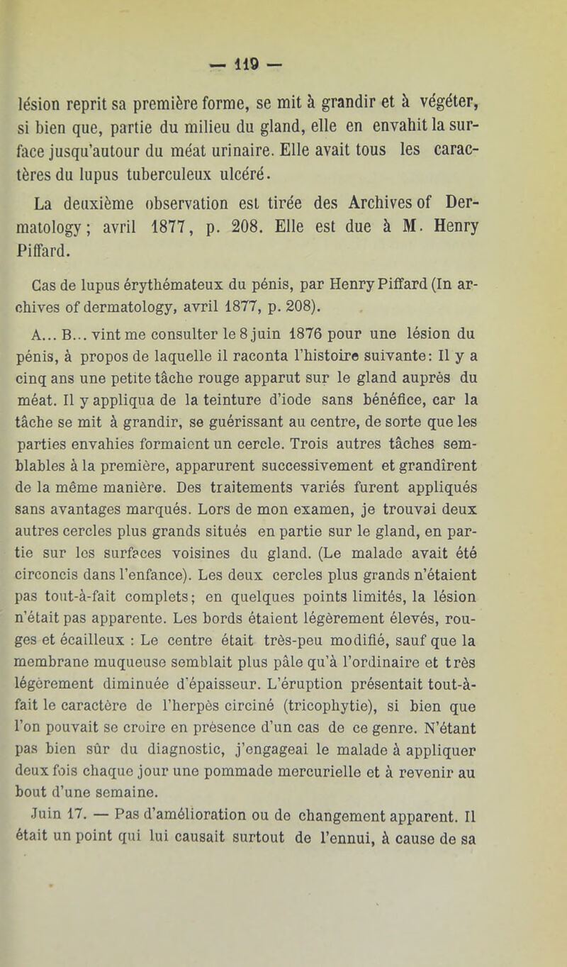 lésion reprit sa première forme, se mit à grandir et à végéter, si bien que, partie du milieu du gland, elle en envahit la sur- face jusqu’autour du méat urinaire. Elle avait tous les carac- tères du lupus tuberculeux ulcéré. La deuxième observation est tirée des Archives of Der- raatology; avril 1877, p. 208. Elle est due à M. Henry Piffard. Cas de lupus érythémateux du pénis, par Henry Piffard (In ar- chives of dermatology, avril 1877, p. 208). A... B... vint me consulter le 8 juin 1876 pour une lésion du pénis, à propos de laquelle il raconta l’histoire suivante: Il y a cinq ans une petite tâche rouge apparut sur le gland auprès du méat. Il y appliqua de la teinture d’iode sans bénéfice, car la tâche se mit à grandir, se guérissant au centre, de sorte que les parties envahies formaient un cercle. Trois autres tâches sem- blables à la première, apparurent successivement et grandirent de la même manière. Des traitements variés furent appliqués sans avantages marqués. Lors de mon examen, je trouvai deux autres cercles plus grands situés en partie sur le gland, en par- tie sur les surfaces voisines du gland. (Le malade avait été circoncis dans l’enfance). Les deux cercles plus grands n’étaient pas tout-à-fait complets ; en quelques points limités, la lésion n’était pas apparente. Les bords étaient légèrement élevés, rou- ges et écailleux : Le centre était très-peu modifié, sauf que la membrane muqueuse semblait plus pâle qu’à l’ordinaire et très légèrement diminuée d’épaisseur. L’éruption présentait tout-à- fait le caractère de l’herpès circiné (tricophytie), si bien que l’on pouvait se croire en présence d’un cas de ce genre. N’étant pas bien sûr du diagnostic, j’engageai le malade à appliquer deux fois chaque jour une pommade mercurielle et à revenir au bout d’une semaine. .Juin 17. — Pas d’amélioration ou de changement apparent. Il était un point qui lui causait surtout de l’ennui, à cause de sa