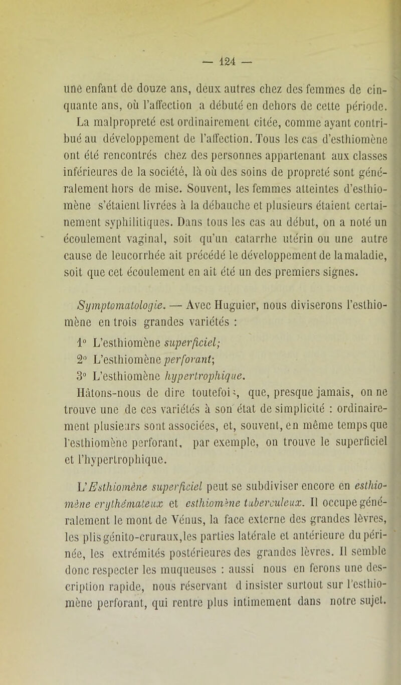 une enfant de douze ans, deux autres cliez des femmes de cin- quante ans, où l’atîection a débuté en dehors de cette période. La malpropreté est ordinairement citée, comme ayant contri- bué au développement de l’alfection. Tous les cas d’esthiomène ont été rencontrés chez des personnes appartenant aux classes inférieures de la société, là où des soins de propreté sont géné- ralement hors de mise. Souvent, les femmes atteintes d’esthio- mène s’étaieiiL livrées à la débauche et plusieurs étaient certai- nement syphilitiques. Dans tous les cas au début, on a noté un écoulement vaginal, soit qu’un catarrhe utérin ou une autre cause de leucorrhée ail précédé le développement de la maladie, soit que cet écoulement en ait été un des premiers signes. Symptomatologie. — Avec Huguicr, nous diviserons l’esthio- mène en trois grandes variétés : 1“ L’esthiomène superficiel; 2 L’eslhiomène perforant; 3“ L’esthiomène hypertrophique. Hàtons-nous de dire toutefois que, presque jamais, on ne trouve une de ces variétés à son état de simplicité : ordinaire- ment plusieurs sont associées, et, souvent, en même temps que l’eslhiomène perforant, par exemple, on trouve le superficiel et l’hyperlrophique. VEslhiomème superficiel peut se subdiviser encore en esthio- mène érythémateux et eslhiomkne tuberculeux. Il occupe géné- ralement le mont de Véuus, la face externe des grandes lèvres, les plis génito-cruraux,les parties latérale et antérieure du péri- née, les extrémités postérieures des grandes lèvres. 11 semble donc respecter les muqueuses : aussi nous en ferons une des- cription rapide, nous réservant d insister surtout sur l’csthio- mène perforant, qui rentre plus intimement dans notre sujet.