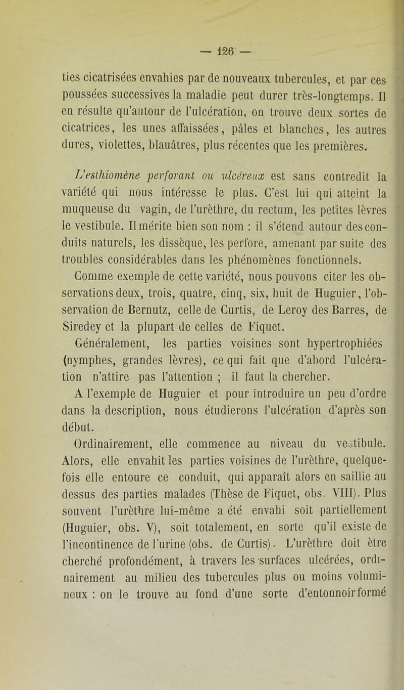 lies cicatrisées envahies par de nouveaux tubercules, et par ces poussées successives la maladie peut durer très-longtemps. Il en résulte qii’aiitour de l’ulcération, on trouve deux sortes de cicatrices, les unes affaissées, pâles et blanches, les autres dures, violettes, blauâtres, plus récentes que les premières. Ij fsüüomène perforant ou ulcéreux est sans contredit la variété qui nous intéresse le plus. C’est lui qui atteint la muqueuse du vagin, de l’urèthre, du rectum, les petites lèvres le vestibule. Il mérite bien son nom : il s’étend autour des con- duits naturels, les dissèque, les perfore, amenant par suite des troubles considérables dans les phénomènes fonctionnels. Comme e.xemple de cette variété, nous pouvons citer les ob- servations deux, trois, quatre, cinq, six, huit de Huguier, l’ob- servation de Bernutz, celle de Curtis, de Leroy des Barres, de Siredey et la plupart de celles de Piquet. Généralement, les parties voisines sont hypertrophiées (nymphes, grandes lèvres), ce qui fait que d’abord l’ulcéra- tion n’attire pas l’attention ; il faut la chercher. A l’exemple de Huguier et pour introduire un peu d’ordre dans la description, nous étudierons l’ulcération d’après son début. Ordinairement, elle commence au niveau du vestibule. Alors, elle envahit les parties voisines de l’urèthre, quelque- fois elle entoure ce conduit, qui apparaît alors en saillie au dessus des parties malades (Thèse de Piquet, obs. VIII). Plus souvent l’urèthre lui-mème a été envahi soit partiellement (Huguier, obs. V), soit totalement, en sorte qu’il existe de l’incontinence de l’iirine (obs. de Curtis). L’urèthre doit être cherché profondément, à travers les surfaces ulcérées, ordi- nairement au milieu des tubercules plus ou moins volumi- neux : on le trouve au fond d’une sorte d’entonnoir formé