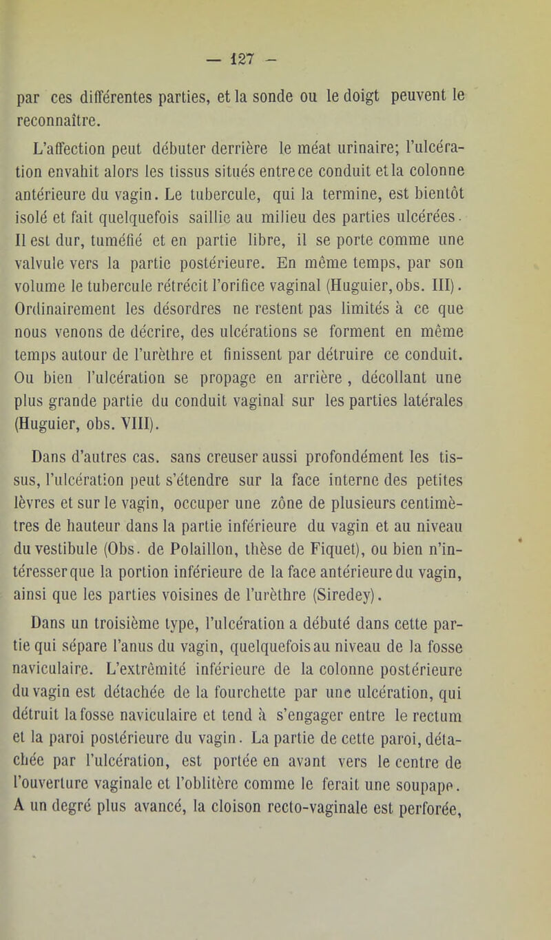 par ces différentes parties, et la sonde ou le doigt peuvent le reconnaître. L’affection peut débuter derrière le méat urinaire; l’ulcéra- tion envahit alors les tissus situés entre ce conduit et la colonne antérieure du vagin. Le tubercule, qui la termine, est bientôt isolé et fait quelquefois saillie au milieu des parties ulcérées. Il est dur, tuméfié et en partie libre, il se porte comme une valvule vers la partie postérieure. En même temps, par son volume le tubercule rétrécit l’orifice vaginal (Huguier, obs. III). Ordinairement les désordres ne restent pas limités à ce que nous venons de décrire, des ulcérations se forment en même temps autour de l’iirèthre et finissent par détruire ce conduit. Ou bien l’ulcération se propage en arrière , décollant une plus grande partie du conduit vaginal sur les parties latérales (Huguier, obs. VIII). Dans d’autres cas. sans creuser aussi profondément les tis- sus, l’ulcération peut s’étendre sur la face interne des petites lèvres et sur le vagin, occuper une zone de plusieurs centimè- tres de hauteur dans la partie inférieure du vagin et au niveau du vestibule (Obs. de Polaillon, thèse de Fiquet), ou bien n’in- téresser que la portion inférieure de la face antérieure du vagin, ainsi que les parties voisines de Turètlire (Siredey). Dans un troisième type, l’ulcération a débuté dans cette par- tie qui sépare l’anus du vagin, quelquefois au niveau de la fosse naviculaire. L’extrémité inférieure de la colonne postérieure du vagin est détachée de la fourchette par une ulcération, qui détruit la fosse naviculaire et tend à s’engager entre le rectum et la paroi postérieure du vagin. La partie de cette paroi,déta- chée par l’ulcération, est portée en avant vers le centre de l’ouverture vaginale et l’oblitère comme le ferait une soupape. A un degré plus avancé, la cloison recto-vaginale est perforée.