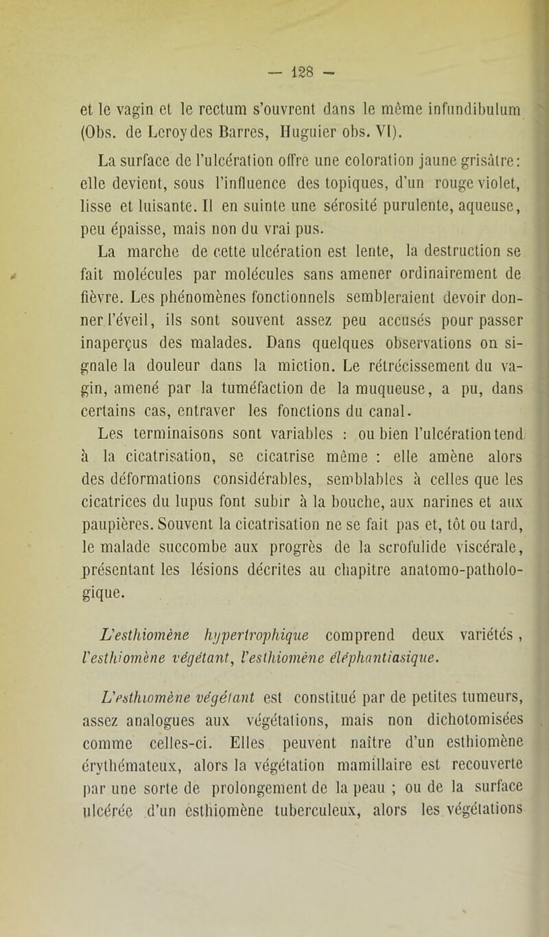 et le vagin et le rectum s’ouvrent dans le môme infnndibulum (Obs. de Lcroydes Barres, Iluguier obs. VI). La surface de rulcdralion offre une coloration jaune grisâtre: elle devient, sous l’influence des topiques, d’un rouge violet, lisse et luisante. Il en suinte une sérosité purulente, aqueuse, peu épaisse, mais non du vrai pus. La marche de cette ulcération est lente, la destruction se fait molécules par molécules sans amener ordinairement de fièvre. Les phénomènes fonctionnels sembleraient devoir don- ner l’éveil, ils sont souvent assez peu accusés pour passer inaperçus des malades. Dans quelques observations on si- gnale la douleur dans la miction. Le rétrécissement du va- gin, amené par la tuméfaction de la muqueuse, a pu, dans certains cas, entraver les fonctions du canal. Les terminaisons sont variables : ou bien l’ulcération tend à la cicatrisation, se cicatrise môme : elle amène alors des déformations considérables, semblables à celles que les cicatrices du lupus font subir à la bouche, aux narines et aux paupières. Souvent la cicatrisation ne se fait pas et, tôt ou tard, le malade succombe aux progrès de la scrofulide viscérale, présentant les lésions décrites au chapitre anatomo-patholo- gique. L'esthiomène hypertrophiqxie comprend deux variétés, resthiomène végétant, l'esthiomène éléphantiasiqxie. L'esthiomène végétant est constitué par de petites tumeurs, assez analogues aux végétations, mais non dichotomisées comme celles-ci. Elles peuvent naître d’un csthiomène érythémateux, alors la végétation mamillaire est recouverte par une sorte de prolongement de la peau ; ou de la surface ulcérée d’un csthiomène tuberculeux, alors les végétations